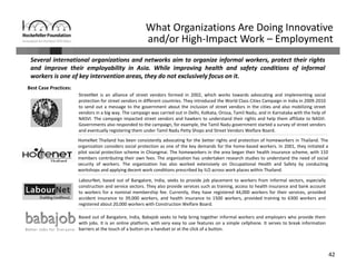 42
What Organizations Are Doing Innovative 
and/or High‐Impact Work – Employment
Several international organizations and networks aim to organize informal workers, protect their rights
and improve their employability in Asia. While improving health and safety conditions of informal
workers is one of key intervention areas, they do not exclusively focus on it.
Best Case Practices:
LabourNet, based out of Bangalore, India, seeks to provide job placement to workers from informal sectors, especially
construction and service sectors. They also provide services such as training, access to health insurance and bank account
to workers for a nominal membership fee. Currently, they have registered 44,000 workers for their services, provided
accident insurance to 39,000 workers, and health insurance to 1500 workers, provided training to 6300 workers and
registered about 20,000 workers with Construction Welfare Board.
StreetNet is an alliance of street vendors formed in 2002, which works towards advocating and implementing social
protection for street vendors in different countries. They introduced the World Class Cities Campaign in India in 2009‐2010
to send out a message to the government about the inclusion of street vendors in the cities and also mobilizing street
vendors in a big way. The campaign was carried out in Delhi, Kolkata, Orissa, Tamil Nadu, and in Karnataka with the help of
NASVI. The campaign impacted street vendors and hawkers to understand their rights and help them affiliate to NASVI.
Governments also responded to the campaign, for example, the Tamil Nadu government started a survey of street vendors
and eventually registering them under Tamil Nadu Petty Shops and Street Vendors Welfare Board.
HomeNet Thailand has been consistently advocating for the better rights and protection of homeworkers in Thailand. The
organization considers social protection as one of the key demands for the home‐based workers. In 2001, they initiated a
pilot social protection scheme in Chiangmai. The homeworkers in the area began their health insurance scheme, with 110
members contributing their own fees. The organization has undertaken research studies to understand the need of social
security of workers. The organization has also worked extensively on Occupational Health and Safety by conducting
workshops and applying decent work conditions prescribed by ILO across work places within Thailand.
Based out of Bangalore, India, Babajob seeks to help bring together informal workers and employers who provide them
with jobs. It is an online platform, with very easy to use features on a simple cellphone. It serves to break information
barriers at the touch of a button on a handset or at the click of a button.
 