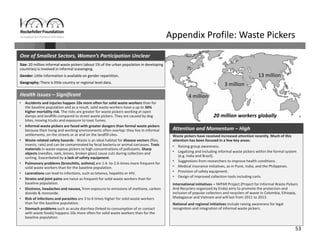 53
20 million workers globally
Appendix Profile: Waste Pickers
• Accidents and injuries happen 10x more often for solid waste workers than for 
the baseline population and as a result, solid waste workers have a up to 30% 
higher mortality risk. The risks are greater for waste pickers working at open 
dumps and landfills compared to street waste pickers. They are caused by dog 
bites, moving trucks and exposure to toxic fumes.
• Informal waste pickers are faced with greater dangers than formal waste pickers 
because their living and working environments often overlap: they live in informal 
settlements, on the streets or at and on the landfill sites.
• Waste related safety hazards ‐ Waste is an ideal habitat for disease vectors (flies, 
insects, rats) and can be contaminated by fecal bacteria or animal carcasses. Toxic 
materials in waste expose pickers to high concentrations of pollutants. Sharp 
objects (needles, nails, knives, broken glass) cause cuts during collection and 
sorting. Exacerbated by a lack of safety equipment.
• Pulmonary problems (bronchitis, asthma) are 1.4‐ to‐2.6‐times more frequent for 
solid waste workers than for the baseline population.
• Lacerations can lead to infections, such as tetanus, hepatitis or HIV.
• Strains and joint pains are twice as frequent for solid waste workers than for 
baseline population.
• Dizziness, headaches and nausea, from exposure to emissions of methane, carbon 
dioxide & monoxide.
• Risk of infections and parasites are 3 to 6 times higher for solid waste workers 
than for the baseline population.
• Stomach problems such as acute diarrhea (linked to consumption of or contact 
with waste foods) happens 10x more often for solid waste workers than for the 
baseline population.
Health Issues – Significant
Size: 20 million informal waste pickers (about 1% of the urban population in developing 
countries) is involved in informal scavenging.
Gender: Little information is available on gender repartition.
Geography: There is little country or regional level data.
One of Smallest Sectors, Women’s Participation Unclear
Waste pickers have received increased attention recently. Much of this 
attention has been focused in a few key areas:
• Raising group awareness .
• Legalizing and including informal waste pickers within the formal system 
(e.g. India and Brazil).
• Suggestions from researchers to improve health conditions.
• Medical insurance initiatives, as in Pune, India, and the Philippines.
• Provision of safety equipment.
• Design of improved collection tools including carts.
International initiatives – IWPAR Project (Project for Informal Waste Pickers 
And Recyclers organized by Enda) aims to promote the protection and 
inclusion of popular collectors and recyclers of waste in Colombia, Ethiopia, 
Madagascar and Vietnam and will last from 2011 to 2013.
National and regional initiatives include raising awareness for legal 
recognition and integration of informal waste pickers.
Attention and Momentum – High
13 million
4 million
3 million
 