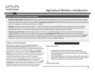 57
Agricultural Workers: Introduction
• Definition: Waged agricultural workers (40%) labor in crop fields, orchards, glasshouses, livestock units, and primary processing facilities to produce 
the world’s food and fibers. They may work on anything from a small farm to a large industrialized plantation. They do not own or rent the land they 
work and are oftentimes temporary or seasonal workers. Self‐employed farmers (60%) own or rent the land they work and are oftentimes permanent 
workers. The majority are informal small‐scale farmers. (WIEGO)
• Population: Roughly 1.3 billion agricultural workers – ~960 million informal; in most developing regions over 70% is informal. 75% of the world’s 
absolutely poor (living on less than $1 per day) live in rural areas and depend primarily on agriculture for their livelihoods; agricultural workers‐
especially informal ones‐ are among the occupational groups with the highest incidence of poverty. (WIEGO, ILO 2003)
• Geography: Asia: 705 million informal agricultural workers (373 million in ILO/WIEGO database countries, representing 72% of all agricultural 
workers, 56% of informal employment, and 38% of total employment). Latin America: 64 million informal agricultural workers (52 million in 
ILO/WIEGO database countries, representing 81% of all agricultural workers, 36% of informal employment, and 23% of total employment). Africa: 63 
million informal agricultural workers (13 million in ILO/WIEGO database countries), representing 38% of all agricultural workers, 41% of informal 
employment, and 19% of total employment). (R4D calculations based on WB and ILO/WIEGO databases) 
Number and Distribution of Agricultural Workers
“Extending Social Protection to Informal Workers in the Horticulture Global Value Chain” (Barrientos 2002)
Categories of Informal Employment: 
Most agricultural workers are either seasonal, temporary, or 
contracted out by third party agencies. Many agricultural workers 
who work for formal enterprises are still considered informal and may 
work only part of the year, for multiple employers, or as migrants. In 
North America, estimates put the number of migrant agricultural 
workers (most from Mexico) at approximately 5 million, or almost 75% 
of all agricultural workers in the U.S. Social protection is particularly 
complex since employers have little incentive to supply non‐
permanent workers with coverage. For workers who own their own 
land, the majority are small‐scale farmers who are considered 
informal by the informal nature of their business. Most rely on unpaid 
family labor, the most informal type of employment. As a result, the 
majority of agricultural workers do not have labor contracts and 
regulations are difficult. (ILO 2003, Barrientos 2002, WIEGO)
Continuum of Horticultural Employment
 