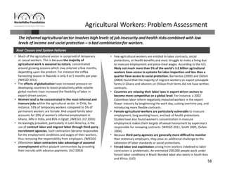 58
Agricultural Workers: Problem Assessment
Root Causes and System Failures
• Much of the agricultural sector is comprised of temporary 
or casual workers. This is because the majority of 
agricultural work is seasonal by nature, concentrated 
around growing seasons which may only last a few months, 
depending upon the product. For instance the coffee 
harvesting season in Rwanda is only 4 or 5 months per year. 
(WIEGO 2011) 
• The effects of globalization have increased pressure on 
developing countries to boost productivity while volatile 
global markets have increased the flexibility of labor in 
export‐driven sectors.
• Women tend to be concentrated in the most informal and 
insecure jobs within the agricultural sector. In Chile, for 
instance, 53% of temporary workers compared to 5% of 
permanent workers are female. And unpaid family labor 
accounts for 20% of women’s informal employment in 
Ghana, 34% in India, and 85% in Egypt. (WIEGO, ILO 2003)
• Increasingly prevalent, particularly in Latin America, is the 
use of contract labor and migrant labor through third‐party 
recruitment agencies. Such contractors become responsible 
for the employment conditions and wages of their workers, 
thus removing the responsibility from employers. (WIEGO)
• Oftentimes labor contractors take advantage of seasonal 
unemployment within peasant communities by providing 
their recruits with advance payments. (ILO 2003) 
• Few agricultural workers are entitled to labor contracts, social 
protections, or health benefits and most struggle to make a living due 
to insecure employment and piece‐meal wages. According to the ILO, 
likely not much more than 5% of the world’s 1.3 billion agricultural 
workers have access to systems for labor inspection and less than a 
quarter have access to social protection. Barrientos (2009) and Oxfam 
(2004) found that the majority of migrant workers on export pineapple 
farms in Ghana and laborers on Chilean fruit farms did not have written 
contracts.
• Countries are relaxing their labor laws in export‐driven sectors to 
become more competitive on a global level. For instance, a 2002 
Colombian labor reform negatively impacted workers in the export 
flower industry by lengthening the work day, cutting overtime pay, and 
introducing more flexible contracts. 
• Female agricultural workers are particularly vulnerable to insecure 
employment, long working hours, and lack of health protections. 
Studies have also found women’s concentration in insecure 
employment makes them targets of sexual harassment by supervisors 
responsible for renewing contracts. (WIEGO 2011, Smith 2005, Oxfam 
2004)
• Because third‐party agencies are generally more difficult to monitor 
than stationary employers, they pose an additional challenge to the 
extension of labor standards or social protections.
• Forced labor and exploitation arising from workers indebted to labor 
contractors is problematic. An estimated 200,000 people work under 
forced labor conditions in Brazil. Bonded labor also exists in South Asia 
and Africa. (ILO)
The informal agricultural sector involves high levels of job insecurity and health risks combined with low 
levels of income and social protection – a bad combination for workers. 
 