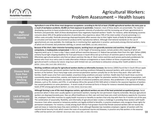 59
Agricultural Workers: 
Problem Assessment – Health Issues
Excessively 
Long Hours
Excessively 
Long Hours
Disease Bred 
from Poor 
Living and 
Working 
Conditions
Disease Bred 
from Poor 
Living and 
Working 
Conditions
Lack of Health 
Insurance and 
Benefits
Lack of Health 
Insurance and 
Benefits
High 
Occupational 
Hazards
High 
Occupational 
Hazards
Because of the short, labor‐intensive harvesting seasons, working hours are generally excessive and overtime, though often 
compulsory, is inadequately compensated. In the U.S. at the height of harvesting season, tomato pickers (the majority of which are 
migrants) work up to 11 hours a day 7 days a week without overtime because U.S. federal law excludes them from this right. Oxfam (2004) 
similarly found tight shipping deadlines for fruit pack houses in South Africa led up to 8 hours of overtime paid at normal hourly rates. 
Oftentimes agricultural workers only find out about overtime the day of. Short‐notice overtime work proves particularly problematic for 
women who must incur extra costs to make alternative childcare arrangements or leave children at home unsupervised. Because 
agricultural work is arduous by nature, long hours with limited rest can contribute to exhaustion among other health problems in this 
sector. (Oxfam 2004, Smith 2004, WIEGO 2011) 
Agriculture is one of the three most dangerous occupations‐ according to the ILO at least 170,000 agricultural workers die every year as 
a result of workplace accidents; 40,000 are from exposure to pesticides. However, most of these deaths are preventable. The need for 
developing countries to boost productivity has spurred greater intensity of production and the increasing use of toxic agrochemicals in 
fertilizers and pesticides. Both of these developments have negatively impacted workers’ health. For instance, while developing countries 
consume about 20% of the global production of pesticides, they experience about 70% of the total number of acute poisonings (1.1
million cases annually). Pesticide poisonings disproportionately affect women due to their higher levels of body fat (where pesticides 
accumulate) and have been documented to produce birth/ reproductive defects. Although international standards on the use of 
agrochemicals are now available, the challenge lies in monitoring their application in practice‐ particularly among informal workers, many 
of which are ill‐trained, lack protective clothing, or cannot read labels. (ILO 2003, WIEGO 2011) 
Working conditions and pay for agricultural workers decline as informality increases. Barrientos (2003) found that in South African apple 
farms and packhouses, permanent workers had the best working conditions followed by seasonal workers, with contract and migrant 
workers at the bottom. Since many large‐scale commercial plantation workers actually live on the farms they work‐ often with their 
families, health issues arise from overcrowded, unsanitary living conditions and poor nutrition. Health data from South Asian countries 
consistently shows malnutrition, anemia, and maternal mortality rates are higher for plantation workers than the general population. Lack 
of clean drinking water and toilets also leads to high levels of intestinal problems and sickness. Also problematic is the spread of infectious 
diseases, such as TB, cholera, and STDs. In sub‐Saharan Africa the spread of HIV/ AIDS which is linked to the seasonal migration of workers 
has caused pandemics on some plantations . A recent study of commercial farms in Kenya for instance revealed disproportionately high 
levels of HIV among agricultural workers. (ILO 2003, WIEGO, World Bank 2002)
Although farming is one of the most dangerous sectors, agricultural workers are one of the least protected occupational groups. Social 
protection where it does exist usually applies to permanent workers, leaving the non‐permanent majority vulnerable. Because agricultural 
workers are disproportionately poor, few can afford healthcare on their own and most have very small contributory capacity for insurance. 
Yet, employers have little incentive to supply health insurance or benefits to workers that only stay with them for 4 months out of the year. 
The combination of seasonality, flexibility, and informality of agricultural labor creates a challenge in providing these workers with health 
insurance. Even when seasonal or temporary workers are legally entitled to benefits, in practice employers only recognize these rights for 
permanent employees. For instance, a study among South African fruit growers found that female seasonal workers did not receive the 
paid sick leave or maternity leave they were entitled to. And, although Rwandan law mandates employers register all workers with the 
national Social Security Fund, which covers the costs of occupational injuries and diseases, in practice very few workers in the seasonal 
coffee and tea sectors are covered. (World Bank 2002, Oxfam 2004, ILO 2003, IFAD 2010)
 