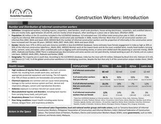 63
Construction Workers: Introduction
International Labor Organization; local and national worker groups and trade unions, such as Tanzania Association of Informal 
Construction Workers, Philippines’ Association of Construction and Informal Workers, India’s National Federation of Construction
Labour, The Central Union of Painters, Plumbers, Electro and Construction Workers‐Nepal, SEWA; some governments, such as India
(national, and Kerala state), Malaysia.
*Data from ILO/WIEGO database on Informal workers. Asia = 8 countries: China, India, Indonesia, Pakistan, 
Philippines, Sri Lanka, Thailand, Vietnam. Africa = 8 countries: Cote d’Ivoire, Liberia, Mauritius, Namibia, South Africa, 
Tanzania, Uganda, Zambia. Latin America = 16 countries: Argentina, Bolivia, Brazil, Colombia, Costa Rica, Dominican 
Republic, Ecuador, El Salvador, Honduras, Mexico, Nicaragua, Panama, Paraguay, Peru, Uruguay, Venezuela.
• High incidence of injuries from accidents is the most common 
health risk, resulting from unsafe work sites, and lack of 
appropriate protective equipment and training. The ILO reports 
that 70% of these accidents are foreseeable and preventable.
• Chemical exposures are common and can cause metal poisoning, 
damage to the central nervous system and liver, dermal and 
respiratory allergies, cancers and reproductive disorders. 
• Asbestos exposure is a serious risk and can cause cancer.
• Musculoskeletal injuries and disorders, including back injuries 
from carrying heavy loads, and joint pain.
• Respiratory disease from inhaling dust.
• Poor living conditions impact health including water‐borne 
disease, dengue fever, and respiratory problems.
• Definition: Unregistered workers, including masons, carpenters, steel benders, small‐scale plumbers, house‐wiring electricians, carpenters, and unskilled laborers, 
who are mostly male, aged between 20 and 40, and are mostly school dropouts, often working on a piece‐rate or daily basis. (Rinehart 2004)
• Population: 66 million in the 32 countries included in the ILO/WIEGO database. ILO estimated over 110 million total construction jobs in 2001, of which the 
majority are informal, BWI estimated up to 180 million construction jobs worldwide in 2006, mostly informal. More than 2/3 of all construction workers are 
informal (Pais 2002; Wells and Jason 2010; WIEGO) Both the number of informal construction workers and the proportion of informality in the construction sector 
have increased over the past 30 years. (WIEGO; Wells 2007; Wells 2001; Wells and Jason 2010)
• Gender: Mostly men: 97% in Africa and Latin America and 86% in Asia (ILO/WIEGO database). Some estimates have female engagement in India as high as 30% or 
50% of the informal construction laborforce. (Wells 2001; WIEGO) Women work at the lowest levels and do the most unskilled work, mostly head‐loaders carrying 
bricks, cement, sand, and water; other unskilled jobs such as digging earth and breaking stones; or some semi‐skilled work like plastering or concrete mixing. (Wells 
2001; Jhabvala and Kanbur 2004) There is widespread pay discrimination and some women are not paid directly, instead working as part of a family unit on a piece‐
rate basis. (WIEGO; Wells 2001; Jhabvala and Kanbur 2004)
• Geography: The majority are in south Asia. According to the ILO/WIEGO database, India has the most with 43 million, followed by Brazil (4.6 mil), Vietnam (2.9 mil), 
and Mexico (2.7 mil). ¾ of the global construction workforce is in developing countries, despite the fact that only ¼ of the construction output resides there. (Wells 
2001) 
POPULATION* TOTAL Asia Africa Latin Am.
# of informal construction 
workers 66 mil 53 mil 1 mil 12 mil
% of construction workers 
that are informal
86 % 
(out of 76.6mil)
90% 
(out of 58.8mil)
59%
(out of 1.8mil)
73% 
(out of 16.0mil)
% of all informal workers 
that are construction 
workers
16.5%
(out of 399 mil)
18% 
(out of 292 mil)
7% 
(out of 14 mil)
12%
(out of 93 mil)
% of informal construction
workers that are female
12% 
(8 mi)
14% 
(7.6 mil)
3% 
(.04 mil)
3%
(.32 mil)
Health Issues
Actors in the Space
Number and Distribution of informal construction workers
 