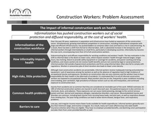 64
Subcontracting blurs and diffuses responsibility for working conditions and workers’ health. The key motivation in the 
shift to informal labor is the desire to lower costs, which impacts workers’ health through reduced wages, longer 
hours, less training, failure to provide safety equipment or coverage for accidents, and poorer working and living 
conditions, and means workers do not receive health benefits and are not covered by legal or social protections. 
Informal workers fall outside of government protections and firms using informal labor often also fail to comply with 
regulations. Workers in precarious jobs of short duration also leads to lower union density.
Over the past 30 years, explosions in population and infrastructure have fueled an expansion of the construction 
sector. Simultaneously, growing international competition in construction, including multinational companies with 
large and efficient infrastructures, has pushed bidders to compress labor costs and lead to a rise in subcontracting. As 
a result, there has been a shift from formal to informal labor, with a substantial increase in the temporary use of 
informal workers through intermediaries or small firms, particularly in developing countries. Informality has become 
the new norm, encompassing more than 2/3 of all constructions workers.
Informalization of the 
construction workforce
How informality impacts 
health
Low pay, and irregular income means fewer funds available for health expenditures. Informal workers generally earn 
less than minimum wage, and income is irregular. As a result, many can’t even afford to buy into state health 
insurance schemes when they are eligible. They have no employer provided benefits, and declining union participation 
excludes them from union provided benefits as well.
Barriers to care
The Impact of informal construction work on health
Construction Workers: Problem Assessment
Informalization has pushed construction workers out of social 
protection and diffused responsibility, at the cost of workers’ health.
Injuries from accidents are so common that they are considered an inevitable part of the work. WIEGO estimates 16‐
18% of informal construction workers are injured in south Asia each year. Occupational exposure is also common, to 
chemicals, dusts, and asbestos. These exposures can can cause metal poisoning, damage to the central nervous 
system and liver, dermal and respiratory allergies, reproductive disorders, and cancer. Musculoskeletal injuries and 
disorders are common, including back injuries from carrying heavy loads, and joint pain, as well as respiratory disease 
from inhaling dust. The poor living conditions can lead to water‐borne disease, dengue fever, and respiratory 
problems.
Common health problems
Although most construction accidents are preventable, informal workers receive inadequate training and protective 
equipment. Lack of awareness among the workers as well as the absence of regulation lead to high incidence of 
occupational injuries and exposures. Accidents on construction sites are very common and the workers have to bear 
responsibility for their health in the aftermath of accidents. It is estimated that ¾ to all of informal construction 
workers are exposed to occupational hazards. Many workers also live on site, frequently in poor conditions including 
overcrowding, poor sanitation, high prevalence of disease vectors such as rats and mosquitoes, and continued 
exposure to construction dust.
High risks, little protection
 