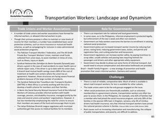 85
Transportation Workers: Landscape and Dynamism
• There is an important role for national and local governments.
• In some cases, as in the Philippines, informal employment is protected legally, 
but enforcement of the law is weak and often non‐existent.
• Government can help workers overcome the barriers to enrollment in existing 
national social protection. 
• Government policy can increased transport worker income by reducing fuel 
prices; raising fares; reducing government taxes, duties, and permit and 
registration fees; and curbing extortion and harassment. 
• Government regulations can increase worker safety, by paying incentives to 
scrap older, unsafe vehicles and passing laws requiring helmets for 
passengers and drivers and other appropriate safety equipment.
• Government may decide to phase out some forms of informal transport, but 
would need to ensure compensation and alternative livelihoods are provided.
Brazil – Health Family Program – a new strategy of prevention and health 
promotion that covers informal workers. (Santana and Loomis)
• There is a lack of reliable, comparative data. Much of what is available is 
about road transport workers; far less is available for other subsets.
• The trade unions seem to be the only groups engaged on the issue.
• When social protections are theoretically available, such as voluntary 
membership in a government scheme, transportation workers are often too 
poor to access them. In the Philippines, for example, only 42% of families had 
a member who had joined the social insurance program, and only 28% of the 
families in the poorest 30% had; in Kingston, Jamaica, only 3% of minibus 
drivers had health insurance; very few informal transport workers have joined 
the national pension scheme in Zambia. (Pascual 2006; Cervero 2000; Bonner 2006)
• Root causes such as increasing urbanization and manufacturing, the collapse 
of public transportation, and poverty, are difficult to address.
Challenges
• A number of trade unions and worker associations have formed for 
informal workers, or allowed informal workers to join.
• Though their primary purpose is often to maintain or raise levels of 
income for their members, a number have established basic social 
protection schemes, such as micro insurance or mutual aid health 
schemes, as well as campaigning for inclusion in state‐administered 
social protection programs.
– The Pakistan Transport Workers’ Federation, and The All‐Sindh 
Private Bus Transport Workers’ Union, maintain small funds 
collected from union dues, to assist members in times of crisis, 
such as illness, injury or death. 
– Syndicat National des Zemidjan du Benin‐Synazeb (Synazeb) pays 
drivers a grant in the case of road accidents to cover health care or 
vehicle repair costs, if the driver is up to date with his union dues. 
A branch level mutual health savings covers 80% of the cost of 
treatment at health care centers where the union has an 
agreement. However, these structures are facing severe financial 
problems because of the large number of accidents.
– The Syndicat National des Travailleurs des Transports Routiers 
(SNTTRS) in West Africa is currently working with the ILO to 
develop a health scheme for members and their families.
– In Benin the Social Security Mutual Insurance Fund of the Informal 
Workers of Cotonou provides informal workers with health 
coverage, pension, and disability insurance, managed jointly by the 
state and several unions and workers’ organizations. However, it 
has low membership emphasizing the need for unions to ensure 
their members are aware of the fund and encourage them to join.
– The Jatiya Rickshaw Shramik League negotiates with municipal 
authorities get free access to medical facilities for its members.
Trade Unions and Worker Associations Role for Governments
 