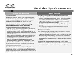 89
Waste Pickers: Dynamism Assessment
Health InitiativesInclusion and Legalization 
International initiatives
IWPAR Project (Project for Informal Waste Pickers And Recyclers 
organized by Enda) aims to promote the protection and inclusion of 
popular collectors and recyclers of waste in Colombia, Ethiopia, 
Madagascar and Vietnam and will last from 2011 to 2013.
National and regional initiatives: raising awareness for legal 
recognition and integration of informal waste pickers
Recognizing the legal status of informal waste workers
• India: The National Environment Policy (2006) and The National 
Action Plan for Climate Change (2009) recognize the legal status 
of the informal sector in waste collection and recycling. They aim 
at enhancing informal workers’ access to institutional finance and 
relevant technologies.
• Brazil: The National Solid Waste Policy (2010) institutes a number 
of mechanisms to support cooperatives and municipalities that 
integrate informal workers into solid waste systems.
• Brazil and Colombia have the largest and best established 
national movements of waste pickers (MNCR, MNRP) in South 
America while Peru and Chile are only beginning to organize.
Providing informal waste workers with identity cards to help with
social acceptance and recognition.
Many informal waste workers are immigrants or do not have any 
official identity document. This personal insecurity and subsequent 
harassment by police or officials can be reduced by the provision of 
identity cards, e.g. Project for the Empowerment of Waste Pickers by 
the Women’s University in Pune.
Researchers’ suggestions to improve the health status and working 
conditions of waste pickers:
• Providing protective equipment (gloves, clothing, boots and face masks), 
clean drinking water and sanitation facilities near the working place.
• Registering all waste pickers and encourage participation in a regular 
vaccination and health examination program.
• Establishing micro‐insurance as a solution for specific health and pension 
systems.
• Encouraging the separation of hazardous materials from municipal 
wastes within the population.
Medical insurance schemes
India: Implementation of a scheme for medical insurance for all registered 
waste pickers by the Pune Municipal Corporation:
• Payment of health insurance premiums for KKPKP members to New India 
Assurance Company in recognition of their financial and environmental 
contribution by the Pune municipality.
• Reimbursement of hospitalisation costs of up to Rs.5000 by the insurance 
company.
Philippines: The Comprehensive Integrated Delivery of Social Services 
(CIDSS) is a program of the Department of Social Welfare and Development 
that provides assistance to informal workers including waste pickers.
 