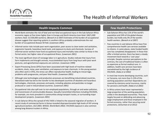 92
The Health of Informal Workers
• World Bank estimates the risk of fatal and non‐fatal occupational injury in the Sub‐Saharan Africa 
economic region at five times higher than in Europe and North America (non‐fatal: 160/1,000 
workers; fatal: 21/100,000 workers). (Benach et al 2007) Estimates of the burden of occupational 
disease suggest that reporting systems in southern Africa probably underestimate the real 
burden of occupational disease 50 fold. (Lowenson 2001)
• Informal‐sector risks include poor work organization, poor access to clean water and sanitation, 
ergonomic hazards, hazardous hand‐tools, and exposure to dusts and chemicals. Surveys of 
informal‐sector workers have fund occupational injury and mortality rates similar to those in the 
formal sector, but higher rates of occupational illness. (Lowenson 2001)
• The most significant share of nonwage labor is in agriculture. Studies indicate that injury from 
farm implements and draught animals, musculoskeletal injury from long hours with poor work 
postures, and agrochemical exposures are common. (Lowenson 1999)
• Export Processing Zones (EPZs) have been associated with high levels of machine‐related 
accidents, dusts, noise, poor ventilation, and exposure to toxic chemicals. In the young women 
who often work in EPZs, the stress can affect reproductive health, leading to miscarriage, 
problems with pregnancies, and poor fetal health. (Lowenson 2001)
• Although new technologies and production processes are benefitting industrialized countries, 
liberalized trade has led to the transfer to less developed countries of obsolete and hazardous 
technologies, chemicals, processes and waste, including asbestos and pesticides no longer 
produced or used in industrialized countries. (Lowenson 2001)
• Occupational risks also spill over to non‐employed populations, through air and water pollution, 
and transmission of communicable diseases. Sexually transmitted infections including HIV/AIDS, 
for example, are more prevalent in communities along transport routes, or surrounding major 
development projects. (Lowenson 2001)
• In sub‐Saharan Africa the spread of HIV/ AIDS is linked to the seasonal migration of workers. A 
recent study of commercial farms in Kenya revealed disproportionately high levels of HIV among 
agricultural workers. (ILO 2003, WIEGO, World Bank 2002). HIV/AIDS exposure is also common 
among long distance truckers in Africa.
• World Bank estimates the risk of fatal and non‐fatal occupational injury in the Sub‐Saharan Africa 
economic region at five times higher than in Europe and North America (non‐fatal: 160/1,000 
workers; fatal: 21/100,000 workers). (Benach et al 2007) Estimates of the burden of occupational 
disease suggest that reporting systems in southern Africa probably underestimate the real 
burden of occupational disease 50 fold. (Lowenson 2001)
• Informal‐sector risks include poor work organization, poor access to clean water and sanitation, 
ergonomic hazards, hazardous hand‐tools, and exposure to dusts and chemicals. Surveys of 
informal‐sector workers have fund occupational injury and mortality rates similar to those in the 
formal sector, but higher rates of occupational illness. (Lowenson 2001)
• The most significant share of nonwage labor is in agriculture. Studies indicate that injury from 
farm implements and draught animals, musculoskeletal injury from long hours with poor work 
postures, and agrochemical exposures are common. (Lowenson 1999)
• Export Processing Zones (EPZs) have been associated with high levels of machine‐related 
accidents, dusts, noise, poor ventilation, and exposure to toxic chemicals. In the young women 
who often work in EPZs, the stress can affect reproductive health, leading to miscarriage, 
problems with pregnancies, and poor fetal health. (Lowenson 2001)
• Although new technologies and production processes are benefitting industrialized countries, 
liberalized trade has led to the transfer to less developed countries of obsolete and hazardous 
technologies, chemicals, processes and waste, including asbestos and pesticides no longer 
produced or used in industrialized countries. (Lowenson 2001)
• Occupational risks also spill over to non‐employed populations, through air and water pollution, 
and transmission of communicable diseases. Sexually transmitted infections including HIV/AIDS, 
for example, are more prevalent in communities along transport routes, or surrounding major 
development projects. (Lowenson 2001)
• In sub‐Saharan Africa the spread of HIV/ AIDS is linked to the seasonal migration of workers. A 
recent study of commercial farms in Kenya revealed disproportionately high levels of HIV among 
agricultural workers. (ILO 2003, WIEGO, World Bank 2002). HIV/AIDS exposure is also common 
among long distance truckers in Africa.
• Sub‐Saharan Africa has 11% of the world's 
population and 24% of the global disease 
burden, but holds only 3% of the world's 
health workers. (Benach et al 2007) 
• Few countries in sub‐Saharan Africa have free 
comprehensive health care services available 
to citizens. In some places, state‐funded health 
care has completely disappeared. In those that 
offer a limited service, there has been a steady 
movement back towards a ‘user pays’ 
principle. Despite common perceptions to the 
contrary, the cost of traditional healers is often 
as expensive as formal medical care. In 
addition, health care services have been 
overwhelmed by the high incidence of 
HIV/AIDS. (Xaba et al 2002)
• In most low‐income developing countries, such 
as Tanzania, not more than 5‐15% of the 
working population and their dependents are 
covered by statutory social insurance, mainly 
for pensions and health. (Xaba et al 2002)
• In Africa unions have never represented a 
large proportion of the working population, 
unlike in the developed economies. They have 
largely focused on defending and advancing 
wage employment and those employed in the 
formal economy, rather than securing social 
protections. (Schurman et al 2012)
• Sub‐Saharan Africa has 11% of the world's 
population and 24% of the global disease 
burden, but holds only 3% of the world's 
health workers. (Benach et al 2007) 
• Few countries in sub‐Saharan Africa have free 
comprehensive health care services available 
to citizens. In some places, state‐funded health 
care has completely disappeared. In those that 
offer a limited service, there has been a steady 
movement back towards a ‘user pays’ 
principle. Despite common perceptions to the 
contrary, the cost of traditional healers is often 
as expensive as formal medical care. In 
addition, health care services have been 
overwhelmed by the high incidence of 
HIV/AIDS. (Xaba et al 2002)
• In most low‐income developing countries, such 
as Tanzania, not more than 5‐15% of the 
working population and their dependents are 
covered by statutory social insurance, mainly 
for pensions and health. (Xaba et al 2002)
• In Africa unions have never represented a 
large proportion of the working population, 
unlike in the developed economies. They have 
largely focused on defending and advancing 
wage employment and those employed in the 
formal economy, rather than securing social 
protections. (Schurman et al 2012)
Health Impacts Common Few Health Protections
 