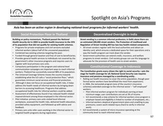 97
Asia has been an active region in developing national‐level programs for informal workers’ health.
Spotlight on Asia’s Programs
Decentralized Oversight in IndiaSocial Protection Floor in Thailand
Building on policy momentum, Thailand passed the National 
Health Security Act in 2002 to provide health insurance to the 25% 
of its population that did not qualify for existing health schemes. 
• Programs for private employees and civil servants excluded 
informal workers (about half of the uncovered population).
• Combined two existing schemes targeting the poor.
• Funded through general taxation and free of cost to beneficiaries;
• Provides general health services to individuals not covered by the 
government’s other insurance programs and requires users to 
register with local primary care units.
• Compulsory participation in the program and national level 
communication campaigns are important ways to reach informal 
workers; Thailand has successfully covered 98% of its population.
• The Universal Coverage Scheme moves the country towards 
establishing what the ILO calls a “social protection floor,” which 
guarantees minimum social services and financial protection.
• Although it does not focus on occupational health risks, it helps 
address the health needs of informal workers by bringing down 
barriers to accessing healthcare. Programs that address 
occupational health risks for informal workers could be added.
• Assessment of effectiveness found it has reduced health‐related 
impoverishment among those employed in the informal sector.
• Pilot initiative: primary care units visited local informal 
workplaces, assessed the health risks, delivered health education, 
provided safety equipment, and followed‐up with advice and 
feedback.
• Primary care units refer users working in the informal sector to 
targeted health programs during registration.
Street vending is a common informal profession; in Delhi alone there are 
an estimated 200,000 street vendors. The Protection of Livelihood and 
Regulation of Street Vending Bill has two key health‐related components.
• All street vendors register with the local authorities and obtain an 
identity card, which ensures a dedicated space for their operations and a 
way the health program can track down the vendor.
• Government authorities can extend credit, insurance, and welfare 
programs to street vendors. Civil society groups can use this language to 
advocate for the provision of health care to street vendors.
Constitutional Coverage in Indonesia
The Constitution grants every citizen the right to social security—sets the 
stage for health coverage for all; National Social Security Law requires 
insurance and pensions managed by a coordinating entity . 
• Rolling out health insurance to cover the entire population, though poor 
formal sector workers have benefitted the most from expansions;
• In 2006, the Jamsostek program (one of the country’s insurance 
schemes) extended coverage to the informal sector – “self employed” 
workers:
– Pilot informal workers program for individuals earning at least 
minimum wage; user contributions are set at 3% of income.
– ILO recommends a new scheme for informal workers since program is 
employer‐based and eligibility is linked to number of employees, etc.;
– Informal workers skeptical of government plans and unwilling to pay 
premiums; covers work‐related injury (hard to verify in informal 
work).
• ILO recommends a system of micro insurance operating at the 
community level to reach informal sector.
 