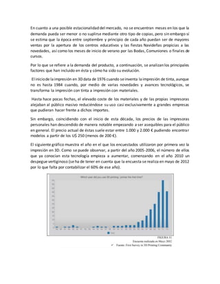 En cuanto a una posible estacionalidad del mercado, no se encuentran meses en los que la
demanda pueda ser menor o no suplirse mediante otro tipo de copias, pero sin embargo sí
se estima que la época entre septiembre y principio de cada año puedan ser de mayores
ventas por la apertura de los centros educativos y las fiestas Navideñas propicias a las
novedades, así como los meses de inicio de verano por las Bodas, Comuniones o finales de
cursos.
Por lo que se refiere a la demanda del producto, a continuación, se analizan los principales
factores que han incluido en ésta y cómo ha sido su evolución.
Eliniciode laimpresión en 3Ddata de 1976 cuando seinventa laimpresión de tinta, aunque
no es hasta 1984 cuando, por medio de varias novedades y avances tecnológicos, se
transforma la impresión con tinta a impresión con materiales.
Hasta hace pocas fechas, el elevado coste de los materiales y de las propias impresoras
alejaban al público masivo reduciéndose su uso casi exclusivamente a grandes empresas
que pudieran hacer frente a dichos importes.
Sin embargo, coincidiendo con el inicio de esta década, los precios de las impresoras
personales han descendido de manera notable empezando a ser asequibles para el público
en general. El precio actual de éstas suele estar entre 1.000 y 2.000 € pudiendo encontrar
modelos a partir de los U$ 250 (menos de 200 €).
El siguiente gráfico muestra el año en el que los encuestados utilizaron por primera vez la
impresión en 3D. Como se puede observar, a partir del año 2005-2006, el número de ellos
que ya conocían esta tecnología empieza a aumentar, comenzando en el año 2010 un
despegue vertiginoso (se ha de tener en cuenta que la encuesta se realiza en mayo de 2012
por lo que falta por contabilizar el 60% de ese año).
 