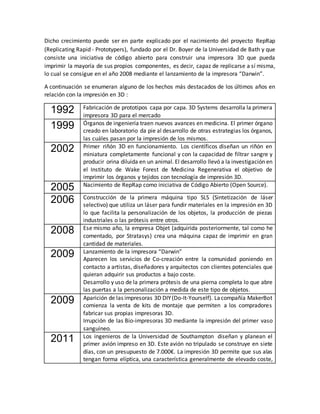 Dicho crecimiento puede ser en parte explicado por el nacimiento del proyecto RepRap
(Replicating Rapid - Prototypers), fundado por el Dr. Boyer de la Universidad de Bath y que
consiste una iniciativa de código abierto para construir una impresora 3D que pueda
imprimir la mayoría de sus propios componentes, es decir, capaz de replicarse a sí misma,
lo cual se consigue en el año 2008 mediante el lanzamiento de la impresora “Darwin”.
A continuación se enumeran alguno de los hechos más destacados de los últimos años en
relación con la impresión en 3D :
1992 Fabricación de prototipos capa por capa. 3D Systems desarrolla la primera
impresora 3D para el mercado
1999 Órganos de ingeniería traen nuevos avances en medicina. El primer órgano
creado en laboratorio da pie al desarrollo de otras estrategias los órganos,
las cuáles pasan por la impresión de los mismos.
2002 Primer riñón 3D en funcionamiento. Los científicos diseñan un riñón en
miniatura completamente funcional y con la capacidad de filtrar sangre y
producir orina diluida en un animal. El desarrollo llevó a la investigación en
el Instituto de Wake Forest de Medicina Regenerativa el objetivo de
imprimir los órganos y tejidos con tecnología de impresión 3D.
2005 Nacimiento de RepRap como iniciativa de Código Abierto (Open Source).
2006 Construcción de la primera máquina tipo SLS (Sintetización de láser
selectivo) que utiliza un láser para fundir materiales en la impresión en 3D
lo que facilita la personalización de los objetos, la producción de piezas
industriales o las prótesis entre otros.
2008 Ese mismo año, la empresa Objet (adquirida posteriormente, tal como he
comentado, por Stratasys) crea una máquina capaz de imprimir en gran
cantidad de materiales.
2009 Lanzamiento de la impresora “Darwin”
Aparecen los servicios de Co-creación entre la comunidad poniendo en
contacto a artistas, diseñadores y arquitectos con clientes potenciales que
quieran adquirir sus productos a bajo coste.
Desarrollo y uso de la primera prótesis de una pierna completa lo que abre
las puertas a la personalización a medida de este tipo de objetos.
2009 Aparición de las impresoras 3D DIY(Do-It-Yourself). Lacompañía MakerBot
comienza la venta de kits de montaje que permiten a los compradores
fabricar sus propias impresoras 3D.
Irrupción de las Bio-impresoras 3D mediante la impresión del primer vaso
sanguíneo.
2011 Los ingenieros de la Universidad de Southampton diseñan y planean el
primer avión impreso en 3D. Este avión no tripulado se construye en siete
días, con un presupuesto de 7.000€. La impresión 3D permite que sus alas
tengan forma elíptica, una característica generalmente de elevado coste,
 