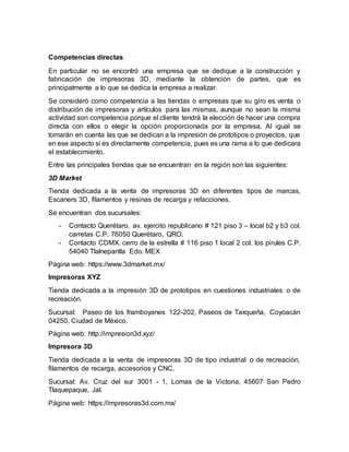 Competencias directas
En particular no se encontró una empresa que se dedique a la construcción y
fabricación de impresoras 3D, mediante la obtención de partes, que es
principalmente a lo que se dedica la empresa a realizar.
Se consideró como competencia a las tiendas o empresas que su giro es venta o
distribución de impresoras y artículos para las mismas, aunque no sean la misma
actividad son competencia porque el cliente tendrá la elección de hacer una compra
directa con ellos o elegir la opción proporcionada por la empresa. Al igual se
tomarán en cuenta las que se dedican a la impresión de prototipos o proyectos, que
en ese aspecto si es directamente competencia, pues es una rama a lo que dedicara
el establecimiento.
Entre las principales tiendas que se encuentran en la región son las siguientes:
3D Market
Tienda dedicada a la venta de impresoras 3D en diferentes tipos de marcas,
Escaners 3D, filamentos y resinas de recarga y refacciones.
Se encuentran dos sucursales:
- Contacto Querétaro. av. ejercito republicano # 121 piso 3 – local b2 y b3 col.
carretas C.P. 76050 Querétaro, QRO.
- Contacto CDMX. cerro de la estrella # 116 piso 1 local 2 col. los pirules C.P.
54040 Tlalnepantla Edo. MEX
Página web: https://www.3dmarket.mx/
Impresoras XYZ
Tienda dedicada a la impresión 3D de prototipos en cuestiones industriales o de
recreación.
Sucursal: Paseo de los framboyanes 122-202, Paseos de Taxqueña, Coyoacán
04250, Ciudad de México.
Página web: http://impresion3d.xyz/
Impresora 3D
Tienda dedicada a la venta de impresoras 3D de tipo industrial o de recreación,
filamentos de recarga, accesorios y CNC.
Sucursal: Av. Cruz del sur 3001 - 1, Lomas de la Victoria, 45607 San Pedro
Tlaquepaque, Jal.
Página web: https://impresoras3d.com.mx/
 