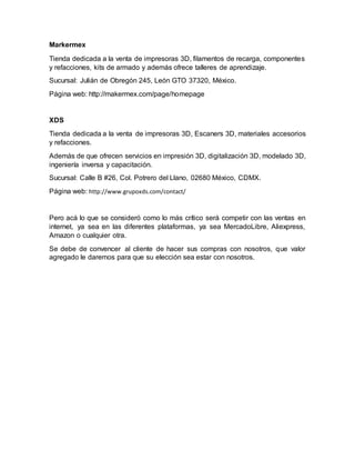 Markermex
Tienda dedicada a la venta de impresoras 3D, filamentos de recarga, componentes
y refacciones, kits de armado y además ofrece talleres de aprendizaje.
Sucursal: Julián de Obregón 245, León GTO 37320, México.
Página web: http://makermex.com/page/homepage
XDS
Tienda dedicada a la venta de impresoras 3D, Escaners 3D, materiales accesorios
y refacciones.
Además de que ofrecen servicios en impresión 3D, digitalización 3D, modelado 3D,
ingeniería inversa y capacitación.
Sucursal: Calle B #26, Col. Potrero del Llano, 02680 México, CDMX.
Página web: http://www.grupoxds.com/contact/
Pero acá lo que se consideró como lo más crítico será competir con las ventas en
internet, ya sea en las diferentes plataformas, ya sea MercadoLibre, Aliexpress,
Amazon o cualquier otra.
Se debe de convencer al cliente de hacer sus compras con nosotros, que valor
agregado le daremos para que su elección sea estar con nosotros.
 