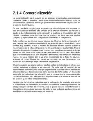 2.1.4 Comercialización
La comercialización es el conjunto de las acciones encaminadas a comercializar
productos, bienes o servicios. Las técnicas de comercialización abarcan todos los
procedimientos y maneras de trabajar para introducir eficazmente los productos en
el sistema de distribución.
En este caso la tecnología juega un papel muy primordial para esta empresa, no
solo en el producto como tal sino también en la difusión de mismo. Se buscará la
ayuda de las redes sociales como promoción al igual que la presentación con los
clientes potenciales para decir que tipo de producto se tiene para una posible
compra y que plus ofrece esta compañía en diferencia a la competencia.
Cabe resaltar que se debe de buscar eso que se diferencia de la competencia, en
este caso se cree que el ámbito estudiantil es un sector que no es explotado y son
clientes muy posibles, ya que la mayoría de escuelas de nivel superior buscan la
modernización de la educación para un mayor aprendizaje de su alumnado. Para la
industria demasiadas organizaciones cuentan con máquinas demasiado antiguas
ya sea por falta de recursos o porque aun desempeña su función, pero al momento
que se descompone no es fácil encontrar refacciones y la compra de artefactos
nuevos no suena factible por lo ya antes mencionado de la falta de recursos,
entonces el poder fabricar tus piezas de repuesto es una herramienta que
solventaría todo este tipo de problemas que se presentan.
El valor agregado que se piensa tener es el de realizar distintos tipos de ofertas que
puedan satisfacer al cliente y así competir. Se sabe que el material de las
impresoras no es barato, pero este tipo de plan lo que busca es ofrecer alternativas
a los distintos tipos de compradores, como ejemplo de oferta realizar un descuento
especial a las instituciones de educación o en la compra de una impresora regalar
un rollo de filamento, etc. todo este tipo de promociones que llamen la atención de
los usuarios y así entrar en la competencia.
La obtención de todos los materiales para la elaboración del producto, además de
la obtención de los filamentos o accesorios, se obtuvieron diversos proveedores de
otros países por cuestión de economía, pero lo que se buscara con el tiempo es la
obtención de proveedores que sean del país, ya que se busca que la empresa se
establezca como mexicana en todos los aspectos.
 