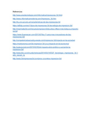 Referencias
http://www.areatecnologia.com/informatica/impresoras-3d.html
http://www.informaticamoderna.com/Impresora_3d.htm
http://itu.uncuyo.edu.ar/caracteristicas-de-las-impresoras-3d
https://all3dp.com/es/1/tipos-de-impresoras-3d-tecnologia-de-impresion-3d/
http://imprimalia3d.com/recursosimpresion3d/puntos-inflexi-n-tecnolog-su-impacto-
social
https://www.fayerwayer.com/2013/07/los-7-usos-mas-innovadores-de-las-
impresoras-3d/
http://competenciabasicadig.wixsite.com/impresora-3d/impacto-en-la-sociedad
https://markonomia.com/la-impresion-3d-y-su-impacto-en-la-economia/
http://pulsosocial.com/2015/02/02/el-impacto-etico-politico-y-social-de-la-
impresion-3d/
http://www.bbc.com/mundo/noticias/2014/03/140327_tecnologia_impresoras_3d_l
ado_oscuro_rg
http://www.3dimpresoras3d.com/pros-y-contras-impresion-3d/
 