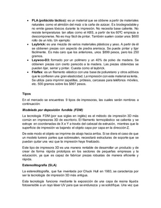  PLA (poliácido láctico): es un material que se obtiene a partir de materiales
naturales como el almidón del maíz o la caña de azúcar. Es biodegradable y
no emite gases tóxicos durante la impresión. No necesita base caliente. No
resiste temperaturas tan altas como el ABS, a partir de los 60ºC empieza a
descomponerse. No es muy fácil de pintar. También suelen costar unos $600
rollo de un kilo. Un ejemplo:
 Laybrick: es una mezcla de varios materiales plásticos y yeso. A partir de él
se obtienen piezas con aspecto de piedra arenisca. Se puede pintar y lijar
fácilmente. Es más caro que los anteriores, unos $899 pesos, pero los 250
gramos.
 Laywoo-D3: formado por un polímero y un 40% de polvo de madera. Se
obtienen piezas con cierto parecido a la madera. Las piezas obtenidas se
pueden lijar, serrar y pintar. Cuesta como el laybrick.
 Filaflex: es un filamento elástico con una base de poliuretano y otros aditivos
que le confieren una gran elasticidad. La impresión con este material es lenta.
Se utiliza para imprimir zapatillas, prótesis, carcasas para teléfonos móviles,
etc. 500 gramos sobre los $867 pesos.
Tipos
En el mercado se encuentras 9 tipos de impresoras, las cuales serán nombras a
continuación:
Modelado por deposición fundida (FDM)
La tecnología FDM (por sus siglas en inglés) es el método de impresión 3D más
común en impresoras 3D de escritorio. El filamento termoplástico se calienta y se
extruye en coordenadas de X e Y a través del cabezal de extrusión, mientras que la
superficie de impresión va bajando el objeto capa por capa en la dirección Z.
De este modo el objeto se imprime de abajo hacia arriba. Si se diera el caso de que
un modelo tuviera partes que sobresalen, necesitará estructuras de soporte que se
puedan quitar una vez que la impresión haya finalizado.
Este tipo de impresora 3D es una manera rentable de desarrollar un producto y de
crear de forma rápida prototipos en los sectores de pequeñas empresas y la
educación, ya que es capaz de fabricar piezas robustas de manera eficiente y
rápida.
Estereolitografía (SLA)
La estereolitografía, que fue inventada por Chuck Hull en 1983, se caracteriza por
ser la tecnología de impresión 3D más antigua.
Esta tecnología funciona mediante la exposición de una capa de resina líquida
fotosensible a un rayo láser UV para que se endurezca y se solidifique. Una vez que
 