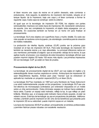 el láser recorre una capa de resina en el patrón deseado, este comienza a
endurecerse. Acto seguido, la plataforma de impresión del modelo, situada en el
tanque líquido de la impresora, baja una capa y el láser comienza a formar la
siguiente capa. Cada capa se construye sobre la anterior.
Al igual que en la tecnología de impresión 3D FDM, los objetos con partes
sobresalientes impresos con estos tipos de impresoras 3D, necesitarán estructuras
de soporte. Una vez completada la impresión, el objeto debe enjuagarse con un
disolvente. En ocasiones también se hornea en un horno UV para finalizar el
procesamiento.
La tecnología SLA crea objetos con superficies lisas y mucho detalle. Es cada vez
más popular en sectores como la joyería y la odontología cosmética para la creación
de moldes maleables.
La producción de interfaz líquida continua (CLIP) podría ser la próxima gran
novedad en el tipo de impresión 3D SLA. Para esta tecnología de impresión 3D
también se necesita resina y un rayo ultravioleta. La principal diferencia radica en
una membrana permeable al oxígeno que se encuentra debajo de la resina, lo que
agiliza mucho el proceso. Los creadores de esta innovadora tecnología afirman que
pueden imprimir objetos 3D hasta 100 veces más rápido. Las primeras impresoras
3D con tecnología CLIP ya están en fase de prueba.
Procesamiento digital de luz (DLP)
La tecnología de procesamiento digital de luz (DLP, por sus siglas en inglés) y la
estereolitografía tienen muchos aspectos en común. Ambos tipos de impresoras 3D
usan fotopolímeros líquidos. Ambos usan unas “resinas” que se endurecen al
aplicarle luz mediante un proyector especial (DLP) y un láser (SLA).
La tecnología DLP fue inventada en 1987 por Larry Hornbeck de Texas Instrument
y se volvió extremadamente popular en los proyectores. La tecnología DLP usa una
red eléctrica de microespejos controlados por ordenador dispuestos en un molde
sobre un chip semiconductor. Estos diminutos espejos se inclinan hacia adelante y
hacia atrás. Cuando un espejo está inclinado, refleja la luz, lo que refleja un píxel
brillante. Mientras que, si el espejo está inclinado hacia el lado opuesto, el píxel se
volverá oscuro. Este tipo de tecnología se usa en proyectores de películas, teléfonos
móviles y también para la impresión en 3D. Uno de los beneficios que presenta para
la impresión 3D es su velocidad: puede imprimir capas en un instante.
Los tipos de impresoras 3D DLP se utilizan principalmente en ámbitos profesionales
y permiten fabricar piezas robustas con excelente resolución.
 