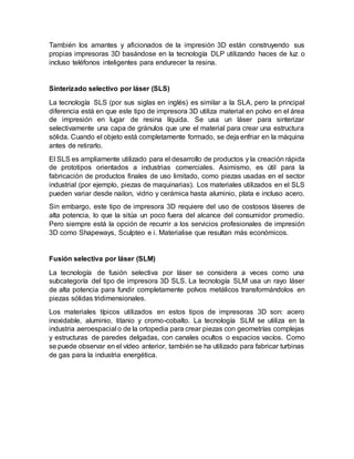 También los amantes y aficionados de la impresión 3D están construyendo sus
propias impresoras 3D basándose en la tecnología DLP utilizando haces de luz o
incluso teléfonos inteligentes para endurecer la resina.
Sinterizado selectivo por láser (SLS)
La tecnología SLS (por sus siglas en inglés) es similar a la SLA, pero la principal
diferencia está en que este tipo de impresora 3D utiliza material en polvo en el área
de impresión en lugar de resina líquida. Se usa un láser para sinterizar
selectivamente una capa de gránulos que une el material para crear una estructura
sólida. Cuando el objeto está completamente formado, se deja enfriar en la máquina
antes de retirarlo.
El SLS es ampliamente utilizado para el desarrollo de productos y la creación rápida
de prototipos orientados a industrias comerciales. Asimismo, es útil para la
fabricación de productos finales de uso limitado, como piezas usadas en el sector
industrial (por ejemplo, piezas de maquinarias). Los materiales utilizados en el SLS
pueden variar desde nailon, vidrio y cerámica hasta aluminio, plata e incluso acero.
Sin embargo, este tipo de impresora 3D requiere del uso de costosos láseres de
alta potencia, lo que la sitúa un poco fuera del alcance del consumidor promedio.
Pero siempre está la opción de recurrir a los servicios profesionales de impresión
3D como Shapeways, Sculpteo e i. Materialise que resultan más económicos.
Fusión selectiva por láser (SLM)
La tecnología de fusión selectiva por láser se considera a veces como una
subcategoría del tipo de impresora 3D SLS. La tecnología SLM usa un rayo láser
de alta potencia para fundir completamente polvos metálicos transformándolos en
piezas sólidas tridimensionales.
Los materiales típicos utilizados en estos tipos de impresoras 3D son: acero
inoxidable, aluminio, titanio y cromo-cobalto. La tecnología SLM se utiliza en la
industria aeroespacial o de la ortopedia para crear piezas con geometrías complejas
y estructuras de paredes delgadas, con canales ocultos o espacios vacíos. Como
se puede observar en el vídeo anterior, también se ha utilizado para fabricar turbinas
de gas para la industria energética.
 