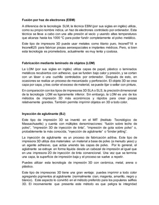 Fusión por haz de electrones (EBM)
A diferencia de la tecnología SLM, la técnica EBM (por sus siglas en inglés) utiliza,
como su propio nombre indica, un haz de electrones controlado por ordenador. Esta
técnica se lleva a cabo con una alta presión al vacío y usando altas temperaturas
que alcanza hasta los 1000 °C para poder fundir completamente el polvo metálico.
Este tipo de impresora 3D puede usar metales como titanio puro, Inconel718 e
Inconel625 para fabricar piezas aeroespaciales e implantes médicos. Pero, si bien
esta tecnología es prometedora, actualmente es muy lenta y costosa.
Fabricación mediante laminado de objetos (LOM)
La LOM (por sus siglas en inglés) utiliza capas de papel, plástico o laminados
metálicos recubiertos con adhesivo, que se funden bajo calor y presión, y se cortan
con un láser o una cuchilla controlados por ordenador. Después de esto, en
ocasiones se realiza un proceso de mecanizado y perforación. El objeto 3D se crea
capa por capa, y tras cortar el exceso de material, se puede lijar o sellar con pintura.
En comparación con los tipos de impresoras 3D SLA o SLS, la precisióndimensional
de la tecnología LOM es ligeramente inferior. Sin embargo, la LOM es uno de los
métodos de impresión 3D más económicos y rápidos para crear piezas
relativamente grandes. También permite imprimir objetos en 3D a todo color.
Inyección de aglutinante (BJ)
Este tipo de impresión 3D se inventó en el MIT (Instituto Tecnológico de
Massachusetts) y cuenta con múltiples denominaciones: “fusión sobre lecho de
polvo”, “impresión 3D de inyección de tinta”, “impresión de gota sobre polvo” o,
probablemente la más conocida, “inyección de aglutinante” o “binder jetting”.
La inyección de aglutinante es un proceso de fabricación aditiva. Este tipo de
impresora 3D utiliza dos materiales: un material a base de polvo (a menudo yeso) y
un agente adhesivo, que actúa uniendo las capas de polvo. Por lo general, el
aglutinante se extruye en forma líquida desde un cabezal de impresión al igual que
en una impresora 2D de inyección de tinta convencional. Una vez que se termina
una capa, la superficie de impresión baja y el proceso se vuelve a repetir.
Puedes utilizar esta tecnología de impresión 3D con cerámica, metal, arena o
plástico.
Este tipo de impresoras 3D tiene una gran ventaja: puedes imprimir a todo color
agregando pigmentos al aglutinante (normalmente cian, magenta, amarillo, negro y
blanco). Este aspecto lo convirtió en el método preferido para los populares selfies
3D. El inconveniente que presenta este método es que peligra la integridad
 