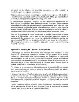 estructural de los objetos. No obtendrás impresiones de alta resolución y
resistentes, pero hay algunas excepciones.
Podemos observar avances en este tipo de tecnología de impresión 3D. En 2016,
Hewlett-Packard presentó la tecnología “Multijet Fusion” (MJF), que pretende llevar
la tecnología de inyección de aglutinante al siguiente nivel.
El funcionamiento es sencillo, despliega una capa de material imprimible en 3D.
Acto seguido, va inyectando tinta térmica de derecha a izquierda, depositando en
toda el área de trabajo dos agentes químicos: agente fundente, para crear una capa
sólida del material; y agente de detalle, para determinar la estructura de la capa que
se está creando. Finalmente, se aplica energía para catalizar el agente fundente,
mientras que el polvo impregnado con el agente de detalle permanece inerte.
Este tipo de impresora 3D puede usarse para la creación de prototipos de forma
rápida y la fabricación a corto plazo en las industrias automotriz, médica y
aeroespacial. Sin embargo, aún no se ha establecido el alcance total de las
capacidades de MJF, ya que los agentes de fusión más nuevos prometen ofrecer
diferentes propiedades, como impresión a todo color, conductividad, resistencia y
reactividad térmica.
Inyección de material (MJ) / Moldeo a la cera perdida
La tecnología de inyección de material, más conocida como “moldeo a la cera
perdida”, no fue inventada por nadie en concreto, sino que se trata de una técnica
utilizada por joyeros desde hace siglos. El moldeo a la cera perdida (o fundición de
precisión) es un proceso de producción que principalmente permite fabricar joyas
personalizables de muy alta calidad en varios metales. Pero con la impresión en 3D,
finalmente hay un proceso para automatizar el moldeo a la cera perdida, y para la
mayoría de los joyeros ha supuesto un gran avance.
Por lo tanto, se ha convertido en el tipo de tecnología de impresión 3D más popular
entre los profesionales del sector de la joyería, y también de aquellos que quieren
experimentar con moldes.
Hay varias impresoras 3D profesionales como la «Wax Jet» de Statasys que utilizan
la tecnología del moldeo a la cera perdida. Para probar esta técnica de impresión
3D no es necesario comprar una impresora. Existen servicios de impresión en 3D
como Shapeways o Sculpteo que utilizan máquinas con tecnología MJ o MJM para
esta tarea.
La cera fundida se deposita en capas sobre una plataforma de aluminio mediante
varias boquillas que recorren el área de construcción. A medida que el material
caliente entra en la superficie de impresión, se solidifica.
 