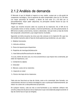 2.1.2 Análisis de demanda
El Mercado al que irá dirigido el negocio es muy amplio, aunque por su alto grado de
componente tecnológico, será el segmento de edad comprendido entre los 15 y 50 años,
con mayor porcentaje de hombres, y dentro de éste entre 25 y 50 años por su
presumiblemente mayor poder adquisitivo, los principales clientes hacían los que irá
dirigido el negocio.
Según una reciente encuesta sobre los usuarios de las impresoras 3D, el 56% de los
encuestados tenían al menos estudios a nivel de bachillerato, y de ellos prácticamente el
80% tenían estudios universitarios, masters o doctorados. Será por tanto un tipo de cliente
bien preparado culturalmente y que exigirá buenos resultados.
Siguiendo con dicha encuesta, los cinco usos más comunes en la impresión 3D y que nos
dirá también bastante sobre el tipo de cliente potencial que tendremos son, por orden:
1.- Modelos funcionales
2.- Artículos artísticos
3.- Piezas de repuesto para dispositivos
4.- Propósitos de investigación/educación
5.- Auto-fabricación/Personalización de objetos
A su vez, dentro de estos usos, las cinco características cuya mejora más se demanda, por
orden de importancia, son:
1.- Calidad de los objetos
2.- Velocidad
3.- Menores costes de los materiales
4.- Impresión en metal
5.- Precios más bajos de las impresoras
Todo esto nos lleva hacia un tipo de cliente, como se ha comentado, bien formado, con
conocimientos técnicos o al menos tecnológicos y que se preocupa fundamentalmente por
reducir los costes de su vida profesional y/o personal.
De cualquier manera, cada vez más se está facilitando su uso mediante software más
sencillo y reducción de precios de las impresoras lo que está ampliando progresivamente el
tipo de cliente hacia el que van dirigidas.
 