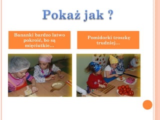 Bananki bardzo łatwo
                       Pomidorki troszkę
   pokroić, bo są
                          trudniej…
    mięciutkie…
 