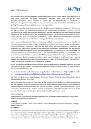 NEWS / PRESS RELEASE
Seite 2
und Containerization. Mit der einzigartigen Lösung M-Files Online können Kunden sowohl Cloud Repositories als
auch lokale Repositories im selben Abonnement verwalten, ohne neue Lizenzen für beide
Bereitstellungsoptionen separat erwerben zu müssen. Das gibt M-Files-Kunden die Flexibilität, ihr
Informationsmanagement mit Cloud-Diensten dort zu modernisieren, wo dies sinnvoll ist, und lässt ihnen zudem
die Möglichkeit, besonders sensible Daten on-premises zu speichern.
Gartner führt aus: „Die Kundenbedürfnisse erfordern flexiblere, anpassungsfähigere Lösungen, die sich stark von
den starren, lokalen und monolithischen Lösungen der Vergangenheit unterscheiden" und fährt fort mit
„Fortschritte in der Künstlichen Intelligenz – einschließlich Machine Learning und Deep Neural Networks – haben
Innovationen bei der Klassifizierung, bei Produktivitätssteigerung und Automatisierung ermöglicht. Solche
Funktionen sollten in alle Schlüsselbereiche der Plattform – von der Sicherheit bis zur Collaboration – eingebettet
werden, um sich an den sich verändernden Erwartungen des Marktes auszurichten“.
M-Files verwendet Künstliche Intelligenz, um automatisiert Dokumente zu analysieren und zu klassifizieren,
Erkenntnisse zu gewinnen und den richtigen Umgang mit vertraulichen Informationen wie personenbezogenen
Daten sicherzustellen. KI-gestützte Funktionen wie Auto-Tagging und Auto-Klassifizierung bestimmen die
Bedeutung, den Wert und die Sensibilität von Dokumenten und anderen Informationen, um den richtigen
Kontext für ihre Bearbeitung herzustellen. Der Intelligent Metadata Layer (IML) von M-Files verwendet KI, um
getrennte Datensilos zusammenzuführen und so das Benutzererlebnis drastisch zu vereinfachen, ohne
vorhandene Systeme und Prozesse zu stören. Mit M-Files IML werden Informationen basierend auf dem Kontext
über verschiedene Quellen hinweg vereinheitlicht und der eigentlich Ablageort wird für den Nutzer irrelevant.
Auf diese Weise können Benutzer über M-Files Informationen in allen verbundenen Systemen und Repositories
in einer einzigen Ansicht suchen, darauf zugreifen und verwalten.
M-Files setzt als Unternehmen wirtschaftlich seinen rasanten Wachstumskurs mit einem Wachstum der Cloud-
Subskriptionen im Jahr 2018 von über 70 Prozent und einem Gesamtwachstum von mehr als 3.000 Prozent in
den vergangenen zehn Jahren fort.
Eine kostenlose Version des Berichts Gartner Magic Quadrant for Content Services Platforms 2019 finden Sie
unter: https://www.m-files.com/de/2019-Gartner-Magic-Quadrant-Content-Services-Platforms
Alle Zitate von Gartner aus: Magic Quadrant for Content Services Platforms, Michael Woodbridge, Marko
Sillanpaa, Lane Severson, 30.10.2019.
Gartner Disclaimer: Gartner does not endorse any vendor, product or service depicted in its research publications,
and does not advise technology users to select only those vendors with the highest ratings or other designation.
Gartner research publications consist of the opinions of Gartner's research organization and should not be
construed as statements of fact. Gartner disclaims all warranties, expressed or implied, with respect to this
research, including any warranties of merchantability or fitness for a particular purpose.
Zusammenfassung
Das Analystenhaus Gartner nennt M-Files basierend auf Vision und Umsetzungsstärke erneut Visionär im Gartner Magic
Quadrant for Content Services Platforms 2019.
Keywords
Gartner Magic Quadrant, MQ, Content Services Platforms, 2019, ECM, Intelligentes Informationsmanagement, Intelligent
Metadata Layer, IML
Über M-Files
M-Files bietet eine Softwareplattform der nächsten Generation für intelligentes Informationsmanagement. Sie verbessert
die Performance von Unternehmen und Organisationen deutlich, indem sie den Menschen hilft, Informationen effektiver zu
finden und zu nutzen. Im Gegensatz zu herkömmlichen Enterprise-Content-Management-Systemen (ECM) oder anderen
Content-Services-Plattformen vereinheitlicht M-Files Systeme, Daten und Inhalte in der gesamten Organisation, ohne
bestehende Systeme und Prozesse zu stören oder eine Datenmigration zu erfordern. Unter Einsatz von Technologien der
 