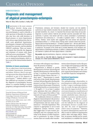 Clinical Opinion                                                                                                   www. AJOG.org

OBSTETRICS
Diagnosis and management
of atypical preeclampsia-eclampsia
Baha M. Sibai, MD; Caroline L. Stella, MD


H      ypertension is the most common
       medical disorder during preg-
nancy.1,2 The term gestational hyperten-
                                                   Preeclampsia, eclampsia, and hemolysis, elevated liver enzymes, and low platelets
                                                   syndrome are major obstetric disorders that are associated with substantial maternal and
sion-preeclampsia is used to describe a            perinatal morbidities. As a result, it is important that clinicians make timely and accurate
wide spectrum of disorders for patients            diagnoses to prevent adverse maternal and perinatal outcomes associated with these
who may have only mild elevation in                syndromes. In general, most women will have a classic presentation of preeclampsia
blood pressure or severe hypertension              (hypertension and proteinuria) at         20 weeks of gestation and/or          48 hours after
with various organ dysfunctions that in-           delivery. However, recent studies have suggested that some women will experience
clude acute gestational hypertension,              preeclampsia without 1 of these classic ﬁndings and/or outside of these time periods.
preeclampsia, eclampsia and hemolysis,             Atypical cases are those that develop at 20 weeks of gestation and 48 hours after delivery
elevated liver enzymes, and low platelets          and that have some of the signs and symptoms of preeclampsia without the usual hypertension
(HELLP) syndrome. There are numer-                 or proteinuria. The purpose of this review was to increase awareness of the nonclassic and
ous reports that describe the diagnosis            atypical features of preeclampsia-eclampsia. In addition, a stepwise approach toward diagnosis
and treatment of women with classic                and treatment of patients with these atypical features is described.
mild and severe preeclampsia.1-3 There-            Key words: atypical preeclampsia, diagnosis, eclampsia, management
fore, in this report, the discussion will fo-      Cite this article as: Sibai BM, Stella CL. Diagnosis and management of atypical preeclampsia-
cus on atypical preeclampsia, which re-            eclampsia. Am J Obstet Gynecol 2009;200:481.e1-481.e7.
fers to any of the clinical entities listed in
Table 1.
                                                 of women with eclampsia never demon-              tations of preeclampsia (such as the pres-
Deﬁnition of classic preeclampsia                strate the presence of edema.7                    ence of signs and symptoms or other lab-
The so-called classic triad of preeclamp-           Hypertension is deﬁned as systolic             oratory abnormalities).5,7-11 We will
sia includes hypertension, proteinuria,          blood pressure of at least 140 mm Hg and          focus on the clinical entities that com-
                                                 diastolic blood pressure of 90 mm Hg on           prise atypical preeclampsia and eclamp-
and edema. However, there is now gen-
                                                 at least 2 occasions; the measurements            sia and their respective management.
eral agreement that edema should not be
                                                 should be at least 4 hours (but not 7
considered as part of the diagnosis of
                                                 days) apart.1-3 Hypertension is consid-           Gestational hypertension
preeclampsia.1-6 Indeed, edema is nei-
                                                 ered severe if the systolic blood pressure        without proteinuria
ther sufﬁcient nor necessary to conﬁrm
                                                 is at least 160 mm Hg and/or the diastolic        The pathophysiologic abnormalities in
the diagnosis of preeclampsia, because           pressure is at least 110 mm Hg on 2 oc-           preeclampsia are viable and can manifest
edema is a common ﬁnding in normal               casions at least 4 hours apart. Proteinuria       as either 1 organ or multiorgan dysfunc-
pregnancy, and approximately one-third           is deﬁned primarily as a concentration of         tion. As a result, the signs and symptoms
                                                     30 mg/dL (1 ) in at least 2 random            will reﬂect the organs involved. Protein-
                                                 urine specimens that were collected at            uria in preeclampsia is a manifestation of
From the Division of Maternal-Fetal              least 4 hours apart (but within a 7-day           renal involvement that results from glo-
Medicine, Department of Obstetrics and
                                                 interval) or 0.3 g in a 24-hour period.1,2,4      merulo endothelial injury (altered per-
Gynecology, University of Cincinnati
                                                    The traditional criterion to conﬁrm a          meability to proteins) and abnormal tu-
College of Medicine, Cincinnati, OH.
                                                 diagnosis of preeclampsia is the presence         bular handling of ﬁltered proteins.
Received June 4, 2008; revised, July 2, 2008;
accepted July 28, 2008.
                                                 of proteinuric hypertension (new onset            Traditionally, proteinuria was consid-
Reprints: Baha M. Sibai, MD, Division of
                                                 of hypertension and new onset of pro-             ered the hallmark for the diagnosis of
Maternal-Fetal Medicine, University of           teinuria at 20 weeks of gestation). This          preeclampsia, because it usually devel-
Cincinnati, 231 Albert Sabin Way, Room 5052,     criterion is appropriate to use in most           ops after the onset of hypertension
Medical Sciences Building, PO Box 670526,        nulliparous women; however, recent                and/or onset of symptoms.12 However,
Cincinnati, OH 45267-0526.                       data suggest that, in some women, pre-            its onset in clinical practice may be vari-
Baha.Sibai@uc.edu.
                                                 eclampsia and even eclampsia may de-              able in onset in relation to hypertension
0002-9378/$36.00
                                                 velop in the absence of either hyperten-          and/or other end-organ effects. There-
© 2009 Mosby, Inc. All rights reserved.
doi: 10.1016/j.ajog.2008.07.048                  sion or proteinuria. In many of these             fore, its presence should not be consid-
                                                 women, there are usually other manifes-           ered mandatory to establish the clinical

                                                                                  MAY 2009 American Journal of Obstetrics & Gynecology      481.e1
 