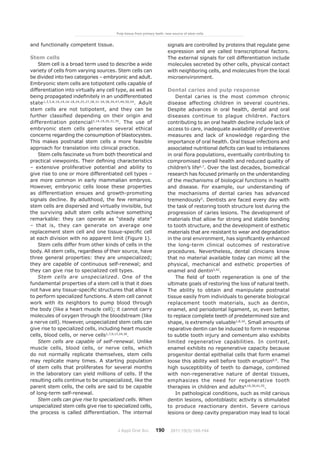 J Appl Oral Sci. 190
and functionally competent tissue.
Stem cells
Stem cell is a broad term used to describe a wide
variety of cells from varying sources. Stem cells can
be divided into two categories – embryonic and adult.
Embryonic stem cells are totipotent cells capable of
differentiation into virtually any cell type, as well as
being propagated indefinitely in an undifferentiated
state1,3,5,8,10,14,16-18,24,25,27,28,31-34,38,39,47,49,50,54
. Adult
stem cells are not totipotent, and they can be
further classified depending on their origin and
differentiation potencial3,14,19,26,31,35
. The use of
embryonic stem cells generates several ethical
concerns regarding the consumption of blastocystes.
This makes postnatal stem cells a more feasible
approach for translation into clinical practice.
Stem cells fascinate us from both theoretical and
practical viewpoints. Their defining characteristics
– extensive proliferative potential and ability to
give rise to one or more differentiated cell types –
are more common in early mammalian embryos.
However, embryonic cells loose these properties
as differentiation ensues and growth-promoting
signals decline. By adulthood, the few remaining
stem cells are dispersed and virtually invisible, but
the surviving adult stem cells achieve something
remarkable: they can operate as “steady state”
– that is, they can generate on average one
replacement stem cell and one tissue-specific cell
at each division with no apparent limit (Figure 1).
Stem cells differ from other kinds of cells in the
body. All stem cells, regardless of their source, have
three general properties: they are unspecialized;
they are capable of continuous self-renewal; and
they can give rise to specialized cell types.
Stem cells are unspecialized. One of the
fundamental properties of a stem cell is that it does
not have any tissue-specific structures that allow it
to perform specialized functions. A stem cell cannot
work with its neighbors to pump blood through
the body (like a heart muscle cell); it cannot carry
molecules of oxygen through the bloodstream (like
a nerve cell). However, unspecialized stem cells can
give rise to specialized cells, including heart muscle
cells, blood cells, or nerve cells1,7,9,17,24,30
.
Stem cells are capable of self-renewal. Unlike
muscle cells, blood cells, or nerve cells, which
do not normally replicate themselves, stem cells
may replicate many times. A starting population
of stem cells that proliferates for several months
in the laboratory can yield millions of cells. If the
resulting cells continue to be unspecialized, like the
parent stem cells, the cells are said to be capable
of long-term self-renewal.
Stem cells can give rise to specialized cells. When
unspecialized stem cells give rise to specialized cells,
the process is called differentiation. The internal
signals are controlled by proteins that regulate gene
expression and are called transcriptional factors.
The external signals for cell differentiation include
molecules secreted by other cells, physical contact
with neighboring cells, and molecules from the local
microenvironment.
Dental caries and pulp response
Dental caries is the most common chronic
disease affecting children in several countries.
Despite advances in oral health, dental and oral
diseases continue to plague children. Factors
contributing to an oral health decline include lack of
access to care, inadequate availability of preventive
measures and lack of knowledge regarding the
importance of oral health. Oral tissue infections and
associated nutritional deficits can lead to imbalances
in oral flora populations, eventually contributing to
compromised overall health and reduced quality of
children’s life6,7
. Over the last decades, biomedical
research has focused primarily on the understanding
of the mechanisms of biological functions in health
and disease. For example, our understanding of
the mechanisms of dental caries has advanced
tremendously5
. Dentists are faced every day with
the task of restoring tooth structure lost during the
progression of caries lesions. The development of
materials that allow for strong and stable bonding
to tooth structure, and the development of esthetic
materials that are resistant to wear and degradation
in the oral environment, has significantly enhanced
the long-term clinical outcomes of restorative
procedures. Nevertheless, dental clinicians know
that no material available today can mimic all the
physical, mechanical and esthetic properties of
enamel and dentin5,42
.
The field of tooth regeneration is one of the
ultimate goals of restoring the loss of natural teeth.
The ability to obtain and manipulate postnatal
tissue easily from individuals to generate biological
replacement tooth materials, such as dentin,
enamel, and periodontal ligament, or, even better,
to replace complete teeth of predetermined size and
shape, is extremely valuable1,8,10
. Small amounts of
reparative dentin can be induced to form in response
to subtle tooth injury and cementum also exhibits
limited regenerative capabilities. In contrast,
enamel exhibits no regenerative capacity because
progenitor dental epithelial cells that form enamel
loose this ability well before tooth eruption8,9
. The
high susceptibility of teeth to damage, combined
with non-regenerative nature of dental tissues,
emphasizes the need for regenerative tooth
therapies in children and adults4,10,30,41,55
.
In pathological conditions, such as mild carious
dentin lesions, odontoblastic activity is stimulated
to produce reactionary dentin. Severe carious
lesions or deep cavity preparation may lead to local
Pulp tissue from primary teeth: new source of stem cells
2011;19(3):189-194
 