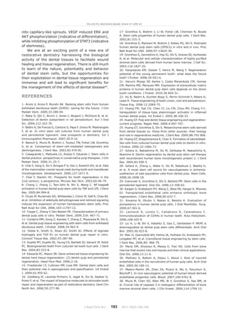 J Appl Oral Sci. 193
into capillary-like sprouts. VEGF induced ERK and
AKT phosphorylation (indicative of differentiation),
while inhibiting phosphorylation of STAT3 (indicative
of stemness).
We are at an exciting point of a new era of
restorative dentistry harnessing the biological
activity of the dental tissues to facilitate wound
healing and tissue regeneration. There is still much
to learn of the nature, potentiality and behavior
of dental stem cells, but the opportunities for
their exploitation in dental tissue regeneration are
immense and will lead to significant benefits for
the management of the effects of dental disease44
.
References
1- Arora V, Arora P, Munshi AK. Banking stem cells from human
exfoliated deciduous teeth (SHED): saving for the future. J Clin
Pediatr Dent. 2009;33:289-94.
2- Baba O, Qin C, Brunn J, Jones J, Wygant J, McIntyre B, et al.
Detection of dentin sialoprotein in rat periodontium. Eur J Oral
Sci. 2004;112:163-70.
3- Ballini A, De Frenza G, Cantore S, Papa F, Grano M, Mastrangelo
F, et al. In vitro stem cell cultures from human dental pulp
and periodontal ligament: new prospects in dentistry. Int J
Immunopathol Pharmacol. 2007;20:9-16.
4- Batouli S, Miura M, Brahim J, Tsutsui TW, Fisher LW, Gronthos
S, et al. Comparison of stem-cell-mediated osteogenesis and
dentinigenesis. J Dent Res. 2003;82:976-81.
5- Casagrande L, Mattuela LG, Araújo F, Eduardo J. Stem cells in
dental practice: perspectives in conservative pulp therapies. J Clin
Pediatr Dent. 2006;31:25-7.
6- Chai Y, Jiang X, Ito Y, Bringas P Jr, Han J, Rowitch DH, et al. Fate
of the mammalian cranial neural crest during tooth and mandibular
morphogenesis. Development. 2000;127:1671-9.
7- Chai Y, Slavkin HC. Prospects for tooth regeneration in the
21st century: a perspective. Microsc Res Tech. 2003;60:46-79.
8- Chang J, Zhang C, Tani-Ishii N, Shi S, Wang C. NF-kappaB
activation in human dental pulp stem cells by TNF and LPS. J Dent
Res. 2005;84:994-8.
9- Chute JP, Muramoto GG, Whitesides J, Colvin M, Safi R, Chao NJ,
et al. Inhibition of aldehyde dehydrogenase and retinoid signaling
induces the expansion of human hematopoietic stem cells. Proc
Natl Acad Sci USA. 2006;103:11707-12.
10- Coppe C, Zhang Y, Den Besten PK. Characterization of primary
dental pulp cells in vitro. Pediatr Dent. 2009;319: 467-71.
11- Cordeiro MM, Dong Z, Kaneko T, Zhang Z, Miyazawa M, Shi S,
et al. Dental pulp tissue engineering with stem cells from exfoliated
deciduous teeth. J Endod. 2008;34:962-9.
12- Dobie K, Smith G, Sloan AJ, Smith AJ. Effects of alginate
hydrogels and TGF-ß1 on human dental pulp repair in vitro.
Connect Tissue Res. 2002;43:387-90.
13- Dualibi MT, Dualibi SE, Young CS, Bartlett JD, Vanacti JP, Yelick
PC. Bioengineered teeth from cultured rat tooth bud cells. J Dent
Res. 2004;83:523-8.
14- Edwards PC, Mason JM. Gene-enhanced tissue engineering for
dental hard tissue regeneration: (2) dentin-pulp and periodontal
regeneration. Head Face Med. 2006;2:16.
15- Friedlander LT, Cullinam MP, Love RM. Dental stem cells and
their potential role in apexogenesis and apexification. Int Endod
J. 2009;42:955-62.
16- Goldberg M, Lacerda-Pinheiro S, Jegat N, Six N, Septier D,
Priam F, et al. The impact of bioactive molecules to stimulate tooth
repair and regeneration as part of restorative dentistry. Dent Clin
North Am. 2006;50:277-98.
17- Gronthos S, Brahim J, Li W, Fisher LW, Cherman N, Boyde
A. Stem cells properties of human dental pulp cells. J Dent Res.
2002;81:531-5.
18- Gronthos S, Mankani M, Brahim J, Robey PG, Shi S. Postnatal
human dental pulp stem cells (DPSCs) in vitro and in vivo. Proc
Natl Acad Sci USA. 2000;97:13625-30.
19- Gronthos S, Zannettino A, Hay SJ, Shi S, Graves SE, Kortesidis
A, et al. Molecular and cellular characterization of highly purified
stromal stem cells derived from human bone marrow. J Cell Sci.
2003;116:1827-35.
20- Hargreaves KM, Giesler T, Henry M, Wang Y. Regeneration
potential of the young permanent tooth: what does the future
hold? J Endod. 2008;34:S51-6.
21- Harumi Miyagi SP, Kerkis I, Costa Maranduba CM, Gomes
CM, Martins MD, Marques MM. Expression of extracellular matrix
proteins in human dental pulp stem cells depends on the donor
tooth conditions. J Endod. 2010;36:826-31.
22- Hu B, Nadiri A, Kuchler-Bopp S, Perrin-Schimitt F, Peters H,
Lesot H. Tissue engineering of tooth crown, root and periodontium.
Tissue Eng. 2006:12:2069-75.
23- Huang FM, Tsai CH, Chen YJ, Liu CM, Chou MY, Chang Y-C.
Upregulation of tissue-type plasminogen activator in inflamed
human dental pulps. Int Endod J. 2005;38:328-33.
24- Huang GT. Pulp and dentin tissue engineering and regeneration:
current progress. Regen Med. 2009;4:697-707.
25- Huang GT, Gronthos S, Shi S. Mesenchymal stem cells derived
from dental tissues vs. those from other sources: their biology
and role in regenerative medicine. J Dent Res. 2009;88:792-806.
26- Huang GT, Shagramanova K, Chan S. Formation of odontoblast-
like cells from cultured human dental pulp cells on dentin in vitro.
J Endod. 2006;32:1066-73.
27- Iohara K, Nakashima M, Ito M, Ishikawa M, Nakashima A,
Akamine A. Dentin regereration by dental pulp stem cell therapy
with recombinant human bone morphogenetic protein 2. J Dent
Res. 2004;83:590-5.
28- Iohara K, Zheng L, Wake H, Ito M, Nabekura J, Wakita H,
et al. A novel stem cell source for vasculogenesis in ischemia:
subfraction of side population cells from dental pulp. Stem Cells.
2008;26:2408-18.
29- Ivanovski S, Gronthos S, Shi S, Bartold PM. Stem cells in the
periodontal ligament. Oral Dis. 2006;12:358-63.
30- Kaigler D, Krebsbach PH, Wang Z, West ER, Harger K, Mooney
DJ. Transplanted endothelial cells enhance orthotopic bone
regeneration. J Dent Res. 2006;85:633-7.
31- Koyama N, Okubo Y, Nakao K, Bessho K. Evaluation of
pluripotency in human dental pulp cells. J Oral Maxillofac. Surg.
2009;67:501-6.
32- Leonardi R, Loreto C, Caltabiano R, Calatabiano C.
Immunolocalization of CD44s in human teeth. Acta Histochem.
2006;108:425-9.
33- Liu H, Li W, Shi S, Habelitz S, Gao C, Denbesten P. MEPE is
downregulated as dental pulp stem cells differentiate. Arch Oral
Biol. 2005;50:923-8.
34- Mao JJ, Giannobile WV, Helms JA, Hollister SJ, Krebsbach PH,
Longaker MT, et al. Craniofacial tissue engineering by stem cells.
J Dent Res. 2006;85: 966-79.
35- Maria OM, Khosravi R, Mezey E, Tran SD. Cells from bone
marrow that evolve into oral tissues and their clinical applications.
Oral Dis. 2006,13:11-6.
36- Mathieu S, Battari A, Dejou J, About I. Role of injuried
endothelial cells in the recruitment of human pulp cells. Arch Oral
Biol. 2005;50:109-13.
37- Melero-Martin JM, Zhan ZA, Picard A, Wu X, Paruchuri S,
Bischoff J. In vivo vasculogenic potential of human blood-derived
endothelial progenitor cells. Blood. 2007;109:4761-8.
38- Miura M, Chen XD, Allen MR, Bi Y, Gronthos S, Seo BM, et
al. Crucial role of caspase-3 in osteogenic differentiation of bone
marrow stromal stem cells. J Clin Invest. 2004;114:1704-13.
TELLES PD, MACHADO MAAM, SAKAI VT, NÖR JE
2011;19(3):189-194
 