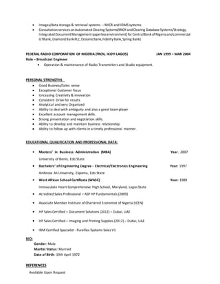  Images/data storage& retrieval systems – MICR and IDMS systems
 ConsultationservicesonAutomatedClearing Systems(MICR andClearing DatabaseSystems/Strategy,
IntegratedDocumentManagement-paperlessenvironment)forCentralBankofNigeriaandcommercial
GTBank, DiamondBankPLC,OceanicBank,FidelityBank,Spring Bank)
FEDERAL RADIO CORPORATION OF NIGERIA (FRCN, IKOYI LAGOS) JAN 1999 – MAR 2004
Role – Broadcast Engineer
 Operation & maintenance of Radio Transmitters and Studio equipment.
PERSONAL STRENGTHS
 Good Business/Sales sense
 Exceptional Customer focus
 Unceasing Creativity & innovation
 Consistent Drive for results
 Analytical and very Organized
 Ability to deal with ambiguity and also a great teamplayer
 Excellent account management skills.
 Strong presentation and negotiation skills.
 Ability to develop and maintain business relationship.
 Ability to follow up with clients in a timely professional manner.
EDUCATIONAL QUALIFICATION AND PROFESSIONAL DATA:
• Masters’ in Business Administration (MBA) Year: 2007
University of Benin, Edo State
• Bachelors’ of Engineering Degree - Electrical/Electronics Engineering Year: 1997
Ambrose Ali University, Ekpoma, Edo State
• West African School Certificate (WASC) Year: 1989
Immaculate Heart Comprehensive High School, Maryland, Lagos State
• Acredited Sales Professional – ASP HP Fundamentals (2009)
• Associate Member Institute of Chartered Economist of Nigeria (ICEN)
• HP Sales Certified – Document Solutions (2012) – Dubai, UAE
• HP Sales Certified – Imaging and Printing Supplies (2012) – Dubai, UAE
• IBM Certified Specialist - PureFlex Systems Sales V1
BIO:
Gender: Male
Marital Status: Married
Date of Birth: 19th April 1972
REFERENCES
Available Upon Request
 
