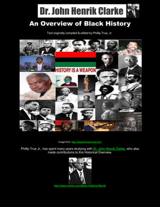 Dr. John Henrik Clarke
RBG Street Scholars Think Tank                                                    September, 2010




          An Overview of Black History
                         Text originally compiled & edited by Phillip True, Jr.




                                    Image from: http://rbgsstt.livejournal.com/

    Phillip True Jr., has spent many years studying with Dr. John Henrik Clarke, who also
                         made contributions to this Historical Overview.




                                 http://www.zimbio.com/Black+History+Month

1
 