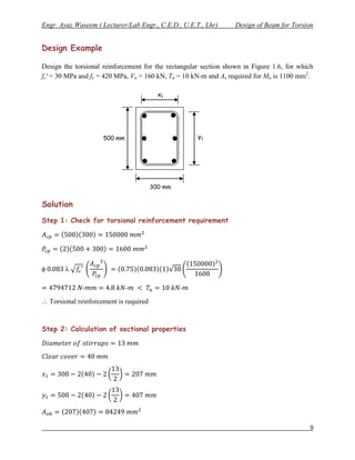 Engr. Ayaz Waseem ( Lecturer/Lab Engr., C.E.D., U.E.T., Lhr)      Design of Beam for Torsion


Design Example

Design the torsional reinforcement for the rectangular section shown in Figure 1.6, for which
fc' = 30 MPa and fy = 420 MPa, Vu = 160 kN, Tu = 10 kN-m and As required for Mu is 1100 mm2.

                                          x1




                     500 mm                          y1




                                        300 mm


Solution
Step 1: Check for torsional reinforcement requirement




        

              -               -                  -
 Torsional reinforcement is required


Step 2: Calculation of sectional properties




                                                                                           9
 