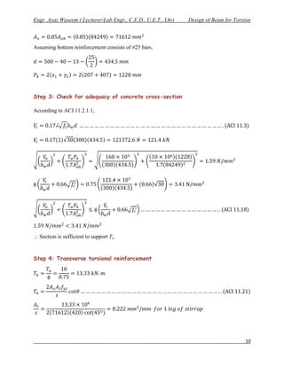 Engr. Ayaz Waseem ( Lecturer/Lab Engr., C.E.D., U.E.T., Lhr)   Design of Beam for Torsion



Assuming bottom reinforcement consists of #25 bars,




Step 3: Check for adequacy of concrete cross-section

According to ACI 11.2.1.1,

          




 Section is sufficient to support Tu


Step 4: Transverse torsional reinforcement




                                                                                      10
 