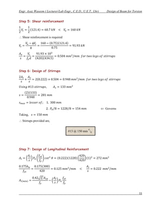 Engr. Ayaz Waseem ( Lecturer/Lab Engr., C.E.D., U.E.T., Lhr)      Design of Beam for Torsion


Step 5: Shear reinforcement




 Shear reinforcement is required




Step 6: Design of Stirrups




                                                                Governs
Taking,
 Stirrups provided are,

                                                    c
                                    #13 @ 150 mm /c




Step 7: Design of Longitudinal Reinforcement




                                                                                         11
 