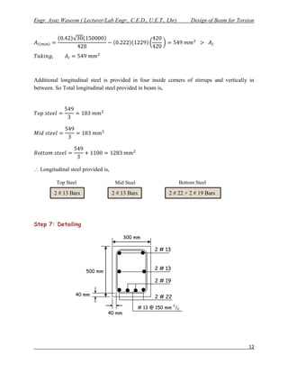 Engr. Ayaz Waseem ( Lecturer/Lab Engr., C.E.D., U.E.T., Lhr)              Design of Beam for Torsion




Additional longitudinal steel is provided in four inside corners of stirrups and vertically in
between. So Total longitudinal steel provided in beam is,




 Longitudinal steel provided is,

         Top Steel                   Mid Steel                       Bottom Steel

        2 # 13 Bars                 2 # 13 Bars                2 # 22 + 2 # 19 Bars




Step 7: Detailing

                                        300 mm

                                                        2 # 13
                                                        Bars

                                                        2 # 13
                      500 mm
                                                        Bars
                                                        2 # 19
                                                        Bars
                  40 mm
                                                        2 # 22
                                                                 c
                                                  # 13 @ 150 mm /c
                                40 mm




                                                                                                 12
 
