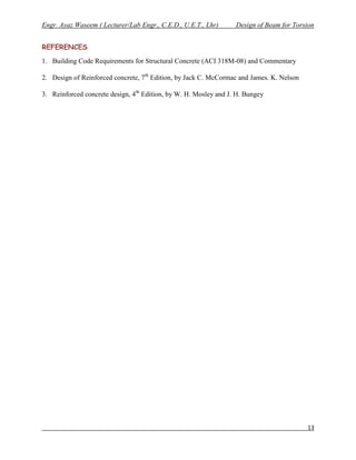 Engr. Ayaz Waseem ( Lecturer/Lab Engr., C.E.D., U.E.T., Lhr)      Design of Beam for Torsion


REFERENCES
1. Building Code Requirements for Structural Concrete (ACI 318M-08) and Commentary

2. Design of Reinforced concrete, 7th Edition, by Jack C. McCormac and James. K. Nelson

3. Reinforced concrete design, 4th Edition, by W. H. Mosley and J. H. Bungey




                                                                                          13
 
