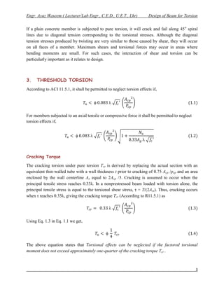 Engr. Ayaz Waseem ( Lecturer/Lab Engr., C.E.D., U.E.T., Lhr)            Design of Beam for Torsion


If a plain concrete member is subjected to pure torsion, it will crack and fail along 45 o spiral
lines due to diagonal tension corresponding to the torsional stresses. Although the diagonal
tension stresses produced by twisting are very similar to those caused by shear, they will occur
on all faces of a member. Maximum shears and torsional forces may occur in areas where
bending moments are small. For such cases, the interaction of shear and torsion can be
particularly important as it relates to design.



3.    THRESHOLD TORSION
According to ACI 11.5.1, it shall be permitted to neglect torsion effects if,


                                                

For members subjected to an axial tensile or compressive force it shall be permitted to neglect
torsion effects if,


                                     
                                                                    


Cracking Torque
The cracking torsion under pure torsion Tcr is derived by replacing the actual section with an
equivalent thin-walled tube with a wall thickness t prior to cracking of 0.75 Acp /pcp and an area
enclosed by the wall centerline Ao equal to 2Acp /3. Cracking is assumed to occur when the
principal tensile stress reaches 0.33λ. In a nonprestressed beam loaded with torsion alone, the
principal tensile stress is equal to the torsional shear stress, τ = T/(2Aot). Thus, cracking occurs
when τ reaches 0.33λ, giving the cracking torque Tcr (According to R11.5.1) as

                                                

Using Eq. 1.3 in Eq. 1.1 we get,




The above equation states that Torsional effects can be neglected if the factored torsional
moment does not exceed approximately one-quarter of the cracking torque Tcr .



                                                                                                  3
 