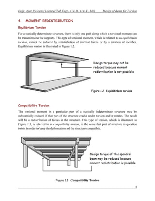 Engr. Ayaz Waseem ( Lecturer/Lab Engr., C.E.D., U.E.T., Lhr)           Design of Beam for Torsion


4.    MOMENT REDISTRIBUTION

Equilibrium Torsion
For a statically determinate structure, there is only one path along which a torsional moment can
be transmitted to the supports. This type of torsional moment, which is referred to as equilibrium
torsion, cannot be reduced by redistribution of internal forces or by a rotation of member.
Equilibrium torsion is illustrated in Figure 1.2.




                                                             Figure 1.2 Equilibrium torsion




Compatibility Torsion
The torsional moment in a particular part of a statically indeterminate structure may be
substantially reduced if that part of the structure cracks under torsion and/or rotates. The result
will be a redistribution of forces in the structure. This type of torsion, which is illustrated in
Figure 1.3, is referred to as compatibility torsion, in the sense that part of structure in question
twists in order to keep the deformations of the structure compatible.




                               Figure 1.3 Compatibility Torsion

                                                                                                  4
 