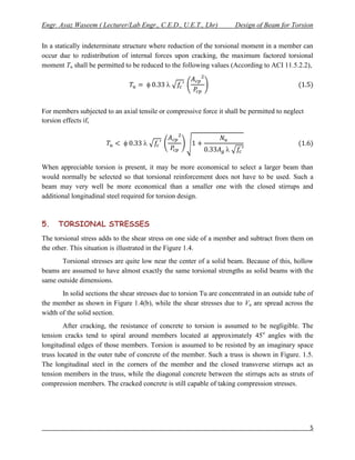 Engr. Ayaz Waseem ( Lecturer/Lab Engr., C.E.D., U.E.T., Lhr)           Design of Beam for Torsion


In a statically indeterminate structure where reduction of the torsional moment in a member can
occur due to redistribution of internal forces upon cracking, the maximum factored torsional
moment Tu shall be permitted to be reduced to the following values (According to ACI 11.5.2.2),

                                             


For members subjected to an axial tensile or compressive force it shall be permitted to neglect
torsion effects if,


                                     
                                                                   

When appreciable torsion is present, it may be more economical to select a larger beam than
would normally be selected so that torsional reinforcement does not have to be used. Such a
beam may very well be more economical than a smaller one with the closed stirrups and
additional longitudinal steel required for torsion design.



5.    TORSIONAL STRESSES
The torsional stress adds to the shear stress on one side of a member and subtract from them on
the other. This situation is illustrated in the Figure 1.4.
      Torsional stresses are quite low near the center of a solid beam. Because of this, hollow
beams are assumed to have almost exactly the same torsional strengths as solid beams with the
same outside dimensions.
       In solid sections the shear stresses due to torsion Tu are concentrated in an outside tube of
the member as shown in Figure 1.4(b), while the shear stresses due to Vu are spread across the
width of the solid section.
        After cracking, the resistance of concrete to torsion is assumed to be negligible. The
tension cracks tend to spiral around members located at approximately 45o angles with the
longitudinal edges of those members. Torsion is assumed to be resisted by an imaginary space
truss located in the outer tube of concrete of the member. Such a truss is shown in Figure. 1.5.
The longitudinal steel in the corners of the member and the closed transverse stirrups act as
tension members in the truss, while the diagonal concrete between the stirrups acts as struts of
compression members. The cracked concrete is still capable of taking compression stresses.




                                                                                                  5
 