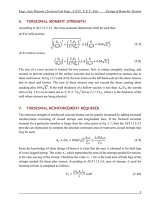 Engr. Ayaz Waseem ( Lecturer/Lab Engr., C.E.D., U.E.T., Lhr)             Design of Beam for Torsion


6.    TORSIONAL MOMENT STRENGTH
According to ACI 11.5.3.1, the cross-sectional dimensions shall be such that:
(a) For solid section,




(b) For hollow section,




The size of a cross section is limited for two reasons; first, to reduce unsightly cracking, and
second, to prevent crushing of the surface concrete due to inclined compressive stresses due to
shear and torsion. In Eq. (1-7) and (1-8), the two terms on the left-hand side are the shear stresses
due to shear and torsion. The sum of these stresses may not exceed the stress causing shear
cracking plus 0.66       . If the wall thickness of a hollow section is less than Aoh/Ph, the second
term in Eq. 1.8 is to be taken not as Tu Ph /1.7Aoh2 but as Tu /1.7Aoh, where t is the thickness of the
wall where stresses are being checked.


7.    TORSIONAL REINFORCEMENT REQUIRED
The torsional strength of reinforced concrete beams can be greatly increased by adding torsional
reinforcement consisting of closed stirrups and longitudinal bars. If the factored torsional
moment for a particular member is larger than the value given in Eq. 1.1, then the ACI 11.5.5.2
provides an expression to compute the absolute minimum area of transverse closed stirrups that
may be used.




From the knowledge of shear design of beam it is clear that the area Av obtained is for both legs
of a two-legged stirrup. The value At, which represents the area of the stirrups needed for torsion,
is for only one leg of the stirrup. Therefore the value Av + 2At is the total area of both legs of the
stirrups needed for shear plus torsion. According to ACI 11.5.3.6, area of stirrups At used for
resisting torsion is computed as follows,




                                                                                                     7
 