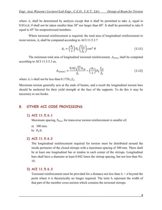 Engr. Ayaz Waseem ( Lecturer/Lab Engr., C.E.D., U.E.T., Lhr)          Design of Beam for Torsion


where Ao shall be determined by analysis except that it shall be permitted to take Ao equal to
0.85Aoh; θ shall not be taken smaller than 30o nor larger than 60o. It shall be permitted to take θ
equal to 45o for nonprestressed members.
         Where torsional reinforcement is required, the total area of longitudinal reinforcement to
resist torsion, Al, shall be computed according to ACI 11.5.3.7




       The minimum total area of longitudinal torsional reinforcement, Al(min), shall be computed
according to ACI 11.5.5.3 as,




where At /s shall not be less than 0.175bw/fyt.
Maximum torsion generally acts at the ends of beams, and a result the longitudinal torsion bars
should be anchored for their yield strength at the face of the supports. To do this it may be
necessary to use hooks.



8.    OTHER ACI CODE PROVISIONS

      1) ACI 11.5.6.1
         Maximum spacing, Smax, for transverse torsion reinforcement is smaller of;
          a) 300 mm.
          b) Ph/8.

      2) ACI 11.5.6.2
         The longitudinal reinforcement required for torsion must be distributed around the
         inside perimeter of the closed stirrups with a maximum spacing of 300 mm. There shall
         be at least one longitudinal bar or tendon in each corner of the stirrups. Longitudinal
         bars shall have a diameter at least 0.042 times the stirrup spacing, but not less than No.
         10.

      3) ACI 11.5.6.3
         Torsional reinforcement must be provided for a distance not less than bt + d beyond the
         point where it is theoretically no longer required. The term bt represent the width of
         that part of the member cross-section which contains the torsional stirrups.


                                                                                                 8
 