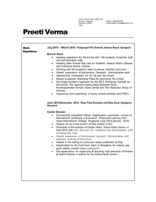 C-94, Ground Floor, Sector-54
Suncity , Gurgaon
Hary ana-122003
India
Mobile: 09654764353
Email preetiv v erma@homail.com
Preeti Verma
Work
Experience
July 2015 – March 2016: Vidyanjali Pre School, Sohna Road, Gurgaon
Branch Head
 Heading operations for the school with 100 students, 8 teacher staff
and administrative staff.
 Heading After School Day care for students, Abacus Maths Classes
and Footloose Dance classes
 Working with the academic team to ensure monthly curriculum.
 Overall supervision of admissions, Transport, Administrative work
 Approaching Corporate/s for Tie Up with the school
 Design & approve Marketing Plans for promoting the school.
 Got single handed 4 sponsors for the 2015 Christmas Carnival for
the school. The sponsors being Kotak Mahindra Bank,
Kunskapsskolan School, Clove Dental and The Narayana Group of
Schools.
 Organizing and supervising in house school activities and PTM’s.
June 2013-December 2014: Klay Play Schools and Day Care, Gurgaon,
Haryana
Centre Director
 Successfully completed Online, Organization sponsored course on
International Certificate in Education –Preschool Learning from
Asian International College, Singapore (July 2013-January 2014)
 Helped set up a new branch of Klay school in DLF
 Promoted to the position of Centre Head, Sohna Road branch in
April 2014 with over 200 kids, 30 + teachers and administrative staff
including Day Care.
 Overall supervision of Admissions,Transport, Administrative and
everyday working of the school
 Helped in the editing of curriculum books published by Klay
 Appreciated by the Curriculum team in Bangalore for making very
good weekly school/ class curriculum's
 Got appreciation for organizing & ensuring high presence of Parents
& Grand Parents in events for the Sohna Road branch
 