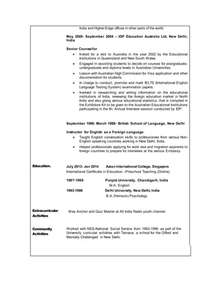 India and Higher-Edge offices in other parts of the world.
May 2000- September 2004 – IDP Education Australia Ltd, New Delhi,
India
Senior Counsellor
 Invited for a visit to Australia in the year 2002 by the Educational
Institutions in Queensland and New South Wales.
 Engaged in assisting students to decide on courses for postgraduate,
undergraduate and diploma levels in Australian Universities.
 Liaison with Australian High Commission for Visa application and other
documentation for students.
 In charge to conduct, promote and mark IELTS (International English
Language Testing System) examination papers.
 Involved in researching and writing information on the educational
institutions of India, reviewing the foreign education market in North
India and also giving various educational statistics, that is compiled in
the Exhibitors Kit to be given to the Australian Educational Institutions
participating in the Bi- Annual Interview session conducted by IDP.
September 1996- March 1998- British School of Language, New Delhi
Instructor for English as a Foreign Language
 Taught English conversation skills to professionals from various Non-
English speaking countries working in New Delhi, India.
 Helped professionals applying for work visa and migration aspirants to
foreign countries to prepare for interviews at the various Embassy
Education. July 2013- Jan 2014 Asian International College, Singapore
International Certificate in Education –Preschool Teaching (Online)
1997-1999 Punjab University, Chandigarh, India
M.A. English
1993-1996 Delhi University, New Delhi, India
B.A. (Honours) Psychology
Extracurricular
Activities
Was Anchor and Quiz Master at All India Radio youth channel.
Community
Activities
Worked with NSS-National Social Service from 1993-1996 as part of the
University curricular activities with Tamana, a school for the Gifted and
Mentally Challenged in New Delhi.
 