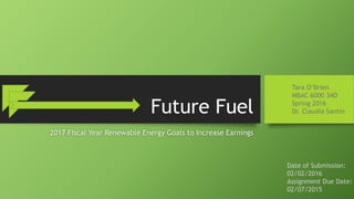 Future Fuel
2017 Fiscal Year Renewable Energy Goals to Increase Earnings
Tara O’Brien
MBAC 6000 34D
Spring 2016
Dr. Claudia Santin
Date of Submission:
02/02/2016
Assignment Due Date:
02/07/2015
 