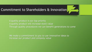 Commitment to Shareholders & Innovation
A quality product is our top priority
A quality product will increase stock value
Through quality procedures we can benefit generations to come
We make a commitment to you to use innovative ideas to
increase our product and company value
 
