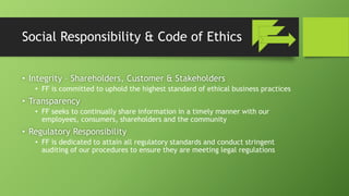 Social Responsibility & Code of Ethics
• Integrity – Shareholders, Customer & Stakeholders
• FF is committed to uphold the highest standard of ethical business practices
• Transparency
• FF seeks to continually share information in a timely manner with our
employees, consumers, shareholders and the community
• Regulatory Responsibility
• FF is dedicated to attain all regulatory standards and conduct stringent
auditing of our procedures to ensure they are meeting legal regulations
 
