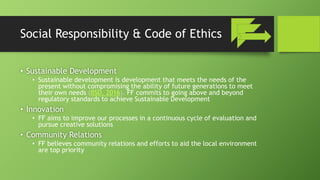 Social Responsibility & Code of Ethics
• Sustainable Development
• Sustainable development is development that meets the needs of the
present without compromising the ability of future generations to meet
their own needs (IISD, 2016). FF commits to going above and beyond
regulatory standards to achieve Sustainable Development
• Innovation
• FF aims to improve our processes in a continuous cycle of evaluation and
pursue creative solutions
• Community Relations
• FF believes community relations and efforts to aid the local environment
are top priority
 