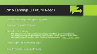 2016 Earnings & Future Needs
• Low 2016 earnings after operating costs
• Stock performance dropping
• Need for forecasting
• “An accurate forecast can establish measurements to guide management,
facilitate planning and goal setting and basically create a plan to avoid risks
while helping the company meet its goals and milestones” (Dahl, Forbes, 2013)
• Increase profits by lowering costs
• Live by mission, vision and values
 