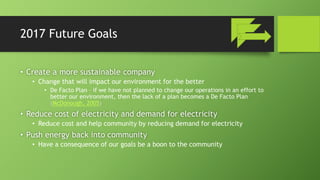2017 Future Goals
• Create a more sustainable company
• Change that will impact our environment for the better
• De Facto Plan – if we have not planned to change our operations in an effort to
better our environment, then the lack of a plan becomes a De Facto Plan
(McDonough, 2005)
• Reduce cost of electricity and demand for electricity
• Reduce cost and help community by reducing demand for electricity
• Push energy back into community
• Have a consequence of our goals be a boon to the community
 