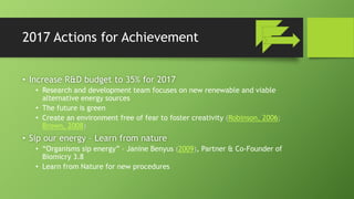 2017 Actions for Achievement
• Increase R&D budget to 35% for 2017
• Research and development team focuses on new renewable and viable
alternative energy sources
• The future is green
• Create an environment free of fear to foster creativity (Robinson, 2006;
Brown, 2008)
• Sip our energy – Learn from nature
• “Organisms sip energy” – Janine Benyus (2009), Partner & Co-Founder of
Biomicry 3.8
• Learn from Nature for new procedures
 
