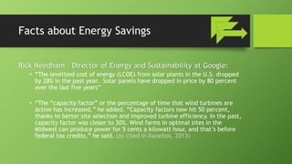 Facts about Energy Savings
Rick Needham – Director of Energy and Sustainability at Google:
• “The levelized cost of energy (LCOE) from solar plants in the U.S. dropped
by 28% in the past year. Solar panels have dropped in price by 80 percent
over the last five years”
• “The “capacity factor” or the percentage of time that wind turbines are
active has increased,” he added. “Capacity factors now hit 50 percent,
thanks to better site selection and improved turbine efficiency. In the past,
capacity factor was closer to 30%. Wind farms in optimal sites in the
Midwest can produce power for 5 cents a kilowatt hour, and that’s before
federal tax credits,” he said. (as cited in Kanellos, 2013)
 